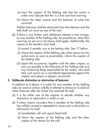 (ii) warn the captain of the fielding side that the action is
              unfair and indicate that this is a first and final warning.
         (iii) inform the other umpire and the batsmen of what has
               occurred.
         Neither batsman shall be dismissed from that delivery and the
         ball shall not count as one of the over.
     (b) If there is any further such deliberate attempt in that innings,
         by any member of the fielding side, the procedures, other than
         warning, as set out in (a) above shall apply. Additionally, the
         umpire at the bowler's end shall
          (i) award 5 penalty runs to the batting side. See 17 below.
         (ii) inform the captain of the fielding side of the reason for this
              action and, as soon as practicable, inform the captain of
              the batting side.
       (iii) report the occurrence, together with the other umpire, as
             soon as possible to the Executive of the fielding side and
             any Governing Body responsible for the match, who shall
             take such action as is considered appropriate against the
             captain and player or players concerned.
5. Deliberate distraction or obstruction of batsman
     In addition to 4 above, it is unfair for any member of the fielding
     side, by word or action, wilfully to attempt to distract or to obstruct
     either batsman after the striker has received the ball.
     (a) It is for either one of the umpires to decide whether any
         distraction or obstruction is wilful or not.
     (b) If either umpire considers that a member of the fielding side
         has wilfully caused or attempted to cause such a distraction or
         obstruction he shall
          (i) immediately call and signal Dead ball.
         (ii) inform the captain of the fielding side and the other
              umpire of the reason for the call.

84
 