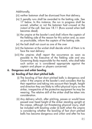 Additionally,
        (iii) neither batsman shall be dismissed from that delivery.
        (iv) 5 penalty runs shall be awarded to the batting side. See
              17 below. In this instance, the run in progress shall be
              scored, whether or not the batsmen had crossed at the
              instant of the call. See Law 18.11 (Runs scored when ball
              becomes dead).
         (v) the umpire at the bowler's end shall inform the captain of
              the fielding side of the reason for this action and, as soon
              as practicable, inform the captain of the batting side.
        (vi) the ball shall not count as one of the over
       (vii) the batsmen at the wicket shall decide which of them is to
              face the next delivery
      (viii) the umpires shall report the occurrence as soon as
              possible to the Executive of the fielding side and any
              Governing Body responsible for the match, who shall take
              such action as is considered appropriate against the
              captain and player or players concerned.
6. Dangerous and unfair bowling
   (a) Bowling of fast short pitched balls
          (i) The bowling of fast short pitched balls is dangerous and
              unfair if the umpire at the bowler's end considers that by
              their repetition and taking into account their length, height
              and direction they are likely to inflict physical injury on the
              striker, irrespective of the protective equipment he may be
              wearing. The relative skill of the striker shall be taken into
              consideration.
         (ii) Any delivery which, after pitching, passes or would have
              passed over head height of the striker standing upright at
              the crease, although not threatening physical injury, shall
              be included with bowling under (i) both when the umpire
              is considering whether the bowling of fast short pitched
              balls has become dangerous and unfair and after he has

                                                                         85
 