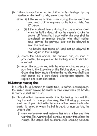 (b) If there is any further waste of time in that innings, by any
         member of the fielding side, the umpire shall
         either (i) if the waste of time is not during the course of an
                      over, award 5 penalty runs to the batting side. See
                      17 below.
         or      (ii) if the waste of time is during the course of an over,
                      when the ball is dead, direct the captain to take the
                      bowler off forthwith. If applicable, the over shall be
                      completed by another bowler, who shall neither
                      have bowled the previous over nor be allowed to
                      bowl the next over.
                      The bowler thus taken off shall not be allowed to
                      bowl again in that innings.
         (iii) inform the other umpire, the batsmen and, as soon as
               practicable, the captain of the batting side of what has
               occurred.
         (iv) report the occurrence, with the other umpire, as soon as
               possible to the Executive of the fielding side and to any
               Governing Body responsible for the match, who shall take
               such action as is considered appropriate against the
               captain and team concerned.
10. Batsman wasting time
    It is unfair for a batsman to waste time. In normal circumstances
    the striker should always be ready to take strike when the bowler
    is ready to start his run up.
    (a) Should either batsman waste time by failing to meet this
         requirement, or in any other way, the following procedure
         shall be adopted. At the first instance, either before the bowler
         starts his run up or when the ball is dead, as appropriate, the
         umpire shall
           (i) warn the batsman and indicate that this is a first and final
               warning. This warning shall continue to apply throughout the
               innings. The umpire shall so inform each incoming batsman.

88
 