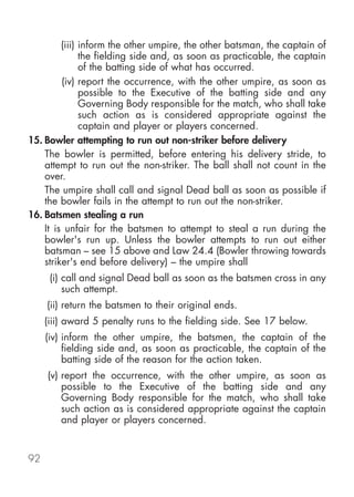 (iii) inform the other umpire, the other batsman, the captain of
               the fielding side and, as soon as practicable, the captain
               of the batting side of what has occurred.
         (iv) report the occurrence, with the other umpire, as soon as
               possible to the Executive of the batting side and any
               Governing Body responsible for the match, who shall take
               such action as is considered appropriate against the
               captain and player or players concerned.
15. Bowler attempting to run out non-striker before delivery
    The bowler is permitted, before entering his delivery stride, to
    attempt to run out the non-striker. The ball shall not count in the
    over.
    The umpire shall call and signal Dead ball as soon as possible if
    the bowler fails in the attempt to run out the non-striker.
16. Batsmen stealing a run
    It is unfair for the batsmen to attempt to steal a run during the
    bowler's run up. Unless the bowler attempts to run out either
    batsman – see 15 above and Law 24.4 (Bowler throwing towards
    striker's end before delivery) – the umpire shall
      (i) call and signal Dead ball as soon as the batsmen cross in any
          such attempt.
     (ii) return the batsmen to their original ends.
     (iii) award 5 penalty runs to the fielding side. See 17 below.
     (iv) inform the other umpire, the batsmen, the captain of the
          fielding side and, as soon as practicable, the captain of the
          batting side of the reason for the action taken.
     (v) report the occurrence, with the other umpire, as soon as
         possible to the Executive of the batting side and any
         Governing Body responsible for the match, who shall take
         such action as is considered appropriate against the captain
         and player or players concerned.


92
 