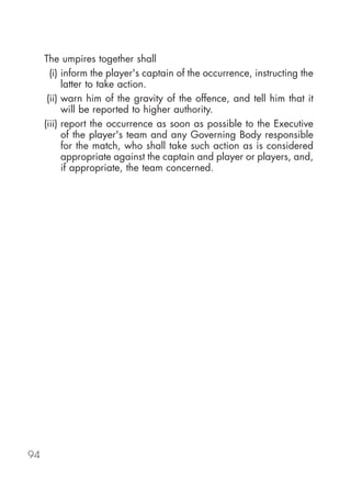 The umpires together shall
       (i) inform the player's captain of the occurrence, instructing the
           latter to take action.
      (ii) warn him of the gravity of the offence, and tell him that it
           will be reported to higher authority.
     (iii) report the occurrence as soon as possible to the Executive
           of the player's team and any Governing Body responsible
           for the match, who shall take such action as is considered
           appropriate against the captain and player or players, and,
           if appropriate, the team concerned.




94
 