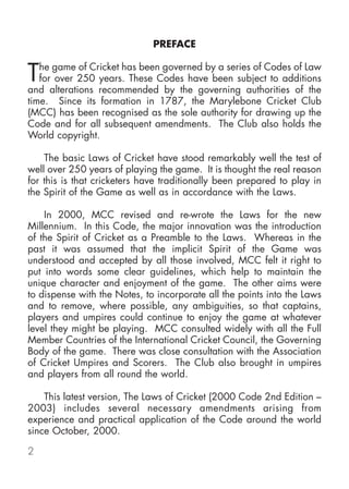 PREFACE


T  he game of Cricket has been governed by a series of Codes of Law
   for over 250 years. These Codes have been subject to additions
and alterations recommended by the governing authorities of the
time. Since its formation in 1787, the Marylebone Cricket Club
(MCC) has been recognised as the sole authority for drawing up the
Code and for all subsequent amendments. The Club also holds the
World copyright.

    The basic Laws of Cricket have stood remarkably well the test of
well over 250 years of playing the game. It is thought the real reason
for this is that cricketers have traditionally been prepared to play in
the Spirit of the Game as well as in accordance with the Laws.

    In 2000, MCC revised and re-wrote the Laws for the new
Millennium. In this Code, the major innovation was the introduction
of the Spirit of Cricket as a Preamble to the Laws. Whereas in the
past it was assumed that the implicit Spirit of the Game was
understood and accepted by all those involved, MCC felt it right to
put into words some clear guidelines, which help to maintain the
unique character and enjoyment of the game. The other aims were
to dispense with the Notes, to incorporate all the points into the Laws
and to remove, where possible, any ambiguities, so that captains,
players and umpires could continue to enjoy the game at whatever
level they might be playing. MCC consulted widely with all the Full
Member Countries of the International Cricket Council, the Governing
Body of the game. There was close consultation with the Association
of Cricket Umpires and Scorers. The Club also brought in umpires
and players from all round the world.

    This latest version, The Laws of Cricket (2000 Code 2nd Edition –
2003) includes several necessary amendments arising from
experience and practical application of the Code around the world
since October, 2000.

2
 