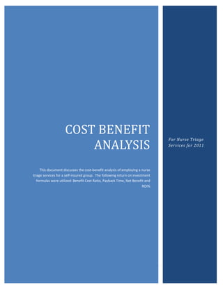 | P a g e
COST BENEFIT
ANALYSIS
This document discusses the cost-benefit analysis of employing a nurse
triage services for a self-insured group. The following return on investment
formulas were utilized: Benefit Cost Ratio, Payback Time, Net Benefit and
ROI%
For Nurse Triage
Services for 2011
 