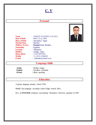 C. V
Personal
Name : AHMED KHAMIES SALAMA.
Date of birth : MAY 21.st, 1984.
Place of birth : Alexandria, Egypt.
Marital State : Married.
Military Service : Exemption final.
Nationality : Egyptian.
Location : Alexandria.
Hobbies : reading, music.
Home phone : +2-03-4352524.
Mobile : +2- 0112-1366010
E-mail : a.khamies@yahoo.com.
Language Skills
Arabic : Mother tongue.
English : Excellent command.
French : Basic speaking.
Education
A gamey language primary school 1998.
Middle East language secondary school (High school) 2001.
B.sc. in ENGLISH commerce (accounting) Alexandria University graduate in 2007.
 
