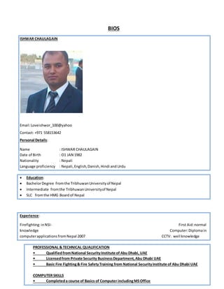 BIOS
ISHWAR CHAULAGAIN
Email:Loveishwor_100@yahoo
Contact: +971 558153642
Personal Details:
Name : ISHWAR CHAULAGAIN
Date of Birth : O1 JAN 1982
Nationality : Nepali
Language proficiency : Nepali,English,Danish,Hindi and Urdu
 Education:
 BachelorDegree fromthe TribhuwanUniversityof Nepal
 Intermediate fromthe TribhuwanUniversityof Nepal
 SLC fromthe HMG Boardof Nepal
Experience:
Firefighting:inNSI- First Aid:normal
knowledge Computer:Diplomain
computerapplicationsfromNepal 2007 CCTV: well knowledge
PROFESSIONAL & TECHNICAL QUALIFICATION
• QualifiedfromNational SecurityInstitute of Abu Dhabi, UAE
• Licensedfrom Private Security BusinessDepartment,Abu Dhabi UAE
• Basic Fire Fighting& Fire SafetyTraining from National SecurityInstitute of Abu Dhabi UAE
COMPUTER SKILLS
• Completeda course of Basics of Computer includingMSOffice
 