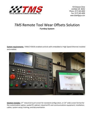 TMS Remote Tool Wear Offsets Solution
-Turnkey System-
System requirements: FANUC FOCAS-enabled controls with embedded or High Speed Ethernet installed
and enabled.
Solution includes: 17” industrial touch screen for standard configuration, or 23” wide screen format for
the customization option; sealed PC cabinet; Industrial PC and communications equipment; installation;
cables; system setup; training; and documentation.
104 Simpson Drive
Litchfield, MI 49252
Phone: (517) 542-4855
Fax: (517) 542-4856
www.totalmfgsys.com
 