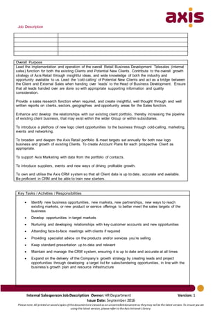 Internal Salesperson Job Description Owner: HR Department Version: 1
Issue Date: September 2016
Please note: All printed orsaved copies ofthis documentare classed as anuncontrolleddocument as theymay not be the latest version. To ensure you are
using the latest version, please refer to the Axis Intranet Library.
Job Description
Overall Purpose
Lead the implementation and operation of the overall Retail Business Development Telesales (internal
sales) function for both the existing Clients and Potential New Clients. Contribute to the overall growth
strategy of Axis Retail through insightful ideas, and wide knowledge of both the industry and
opportunity available to us. Lead the ‘cold calling’ of Potential New Clients and act as a bridge between
the Client and External Sales when handing over ‘leads’ to the Head of Business Development. Ensure
that all leads handed over are done so with appropriate supporting information and quality
consideration.
Provide a sales research function when required, and create insightful, well thought through and well
written reports on clients, sectors, geographies and opportunity areas for the Sales function.
Enhance and develop the relationships with our existing client portfolio, thereby increasing the pipeline
of existing client business, that may exist within the wider Group or within subsidiaries.
To introduce a plethora of new logo client opportunities to the business through cold-calling, marketing,
events and networking.
To broaden and deepen the Axis Retail portfolio & meet targets set annually for both new logo
business and growth of existing Clients. To create Account Plans for each prospective Client as
appropriate.
To support Axis Marketing with data from the portfolio of contacts.
To introduce suppliers, events and new ways of driving profitable growth.
To own and utilise the Axis CRM system so that all Client data is up to date, accurate and available.
Be proficient in CRM and be able to train new starters.
Key Tasks / Activities / Responsibilities
 Identify new business opportunities, new markets, new partnerships, new ways to reach
existing markets, or new product or service offerings to better meet the sales targets of the
business
 Develop opportunities in target markets
 Nurturing and developing relationships with key customer accounts and new opportunities
 Attending face-to-face meetings with clients if required
 Providing specialist advice on the products and/or services you’re selling
 Keep standard presentation up to date and relevant
 Maintain and manage the CRM system, ensuring it is up to date and accurate at all times
 Expand on the delivery of the Company’s growth strategy by creating leads and project
opportunities through developing a target list for sales/tendering opportunities, in line with the
business’s growth plan and resource infrastructure
 