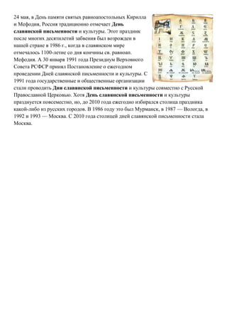 24 мая, в День памяти святых равноапостольных Кирилла
и Мефодия, Россия традиционно отмечает День
славянской письменности и культуры. Этот праздник
после многих десятилетий забвения был возрожден в
нашей стране в 1986 г., когда в славянском мире
отмечалось 1100-летие со дня кончины св. равноап.
Мефодия. А 30 января 1991 года Президиум Верховного
Совета РСФСР принял Постановление о ежегодном
проведении Дней славянской письменности и культуры. С
1991 года государственные и общественные организации
стали проводить Дни славянской письменности и культуры совместно с Русской
Православной Церковью. Хотя День славянской письменности и культуры
празднуется повсеместно, но, до 2010 года ежегодно избирался столица праздника
какой-либо из русских городов. В 1986 году это был Мурманск, в 1987 — Вологда, в
1992 и 1993 — Москва. С 2010 года столицей дней славянской письменности стала
Москва.
 