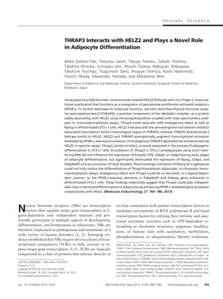 THRAP3 Interacts with HELZ2 and Plays a Novel Role
in Adipocyte Differentiation
Akiko Katano-Toki, Tetsurou Satoh, Takuya Tomaru, Satoshi Yoshino,
Takahiro Ishizuka, Sumiyasu Ishii, Atsushi Ozawa, Nobuyuki Shibusawa,
Takafumi Tsuchiya, Tsugumichi Saito, Hiroyuki Shimizu, Koshi Hashimoto,
Shuichi Okada, Masanobu Yamada, and Masatomo Mori
Department of Medicine and Molecular Science, Gunma University Graduate School of Medicine,
Maebashi, Japan
Using yeast two-hybrid screen, we previously isolated HELZ2 (helicase with zinc finger 2, transcrip-
tional coactivator) that functions as a coregulator of peroxisome proliferator-activated receptor␥
(PPAR␥). To further delineate its molecular function, we here identified thyroid hormone recep-
tor-associated protein3 (THRAP3), a putative component of the Mediator complex, as a protein
stably associating with HELZ2 using immunoprecipitation coupled with mass spectrometry anal-
yses. In immunoprecipitation assays, Thrap3 could associate with endogenous Helz2 as well as
Pparg in differentiated 3T3-L1 cells. HELZ2 interacts with the serine/arginine-rich domain and Bcl2
associated transcription factor1-homologous region in THRAP3, whereas THRAP3 directly binds 2
helicase motifs in HELZ2. HELZ2 and THRAP3 synergistically augment transcriptional activation
mediated by PPAR␥, whereas knockdown of endogenous THRAP3 abolished the enhancement by
HELZ2 in reporter assays. Thrap3, similar to Helz2, is evenly expressed in the process of adipogenic
differentiation in 3T3-L1 cells. Knockdown of Thrap3 in 3T3-L1 preadipocytes using short-inter-
fering RNA did not influence the expression of Krox20, Klf5, Cebpb, or Cebpd during early stages
of adipocyte differentiation, but significantly attenuated the expression of Pparg, Cebpa, and
Fabp4/aP2 and accumulation of lipid droplets. Pharmacologic activation of Pparg by troglitazone
could not fully restore the differentiation of Thrap3-knockdown adipocytes. In chromatin immu-
noprecipitation assays, endogenous Helz2 and Thrap3 could be co-recruited, in a ligand-depen-
dent manner, to the PPAR␥-response elements in Fabp4/aP2 and Adipoq gene enhancers in
differentiated 3T3-L1 cells. These findings collectively suggest that Thrap3 could play indispens-
able roles in terminal differentiation of adipocytes by enhancing PPAR␥-mediated gene activation
cooperatively with Helz2. (Molecular Endocrinology 27: 769–780, 2013)
Nuclear hormone receptors (NRs) are transcription
factors that regulate target gene transcription in li-
gand-dependent and -independent manners and pro-
foundly participate in multiple aspects of development,
differentiation, and homeostasis in eukaryotes. NRs are
therefore implicated in pathogenesis and treatments of a
wide variety of human disorders (1, 2). Emerging evi-
dence established that NRs require diverse classes of tran-
scriptional coregulators (TCRs) to fully activate or re-
press target gene transcription (3–5). TCRs are basically
categorized to a class of proteins that interact directly or
in close association with partner transcription factors to
modulate recruitments of RNA polymerase II and basal
transcription factors by utilizing their intrinsic and asso-
ciated enzymatic activities such as ATP-dependent re-
modeling of chromatin structures, epigenetic modifica-
tions of histone tails with acetylation, methylation,
phosphorylation, or ubiquitination, thereby orchestrat-
ISSN Print 0888-8809 ISSN Online 1944-9917
Printed in U.S.A.
Copyright © 2013 by The Endocrine Society
Received October 16, 2012. Accepted March 14, 2013.
First Published Online March 22, 2013
Abbreviations: aa, amino acid; Ab, antibody; ChIP, chromatin immunoprecipitation;
C/EBP, CCAAT enhancer-binding protein; DBD, DNA-binding domain; DR1-TKLuc, firefly
luciferase reporter vector driven by 3 copies of direct repeat with 1-bp spacer; GFP, green
fluorescent protein; GST, glutathione S-transferase; HELZ2, helicase with zinc finger 2; IP,
immunoprecipitation; LC-MS/MS, liquid chromatography-tandem mass spectrometry; NE,
nuclear extract; PDIP1, PPAR␥-DBD-interacting protein 1; PPAR, peroxisome proliferator-
activated receptor; PPRE, PPAR␥-response element; qRT-PCR, quantitative RT-PCR; siCtr,
control siRNA; siRNA, short interfering RNA; siTHRAP3, short interfering THRAP3; TCR,
transcriptional coregulator; THRAP3, TR-associated protein 3; TR, thyroid hormone recep-
tor; TRAP, TR-associated protein; WCL, whole cycle lysate; YTH, yeast two-hybrid.
O R I G I N A L R E S E A R C H
doi: 10.1210/me.2012-1332 Mol Endocrinol, May 2013, 27(5):769–780 mend.endojournals.org 769
 