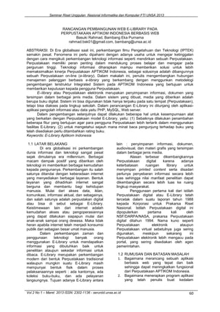 Seminar Riset Unggulan Nasional Informatika dan Komputer FTI UNSA 2013
Vol 2 No 1 – Maret 2013 ISSN: 2302-1136 - seruniid.unsa.ac.id 60
RANCANGAN PEMBANGUNAN WEB E-LIBRARY PADA
PERPUSTAKAAN APTIKOM INDONESIA BERBASIS WEB
Basuki Rahmad, Bambang Eka Purnama
rahmad.bsk01@gmail.com, bambang@unsa.ac.id
ABSTRAKSI: Di Era globalisasi saat ini, perkembangan Ilmu Pengetahuan dan Teknologi (IPTEK)
semakin pesat. Fenomena ini perlu dipahami dengan adanya usaha untuk mengejar ketinggalan
dengan cara mengikuti perkembangan teknologi informasi seperti mendirikan sebuah Perpustakaan.
Perpustakaan memiliki peran penting dalam mendukung proses belajar dan mengajar pada
perguruan tinggi. Teknologi informasi diharapkan mampu memberikan solusi untuk lebih
memaksimalkan kinerja Perpustakaan APTIKOM Indonesia, sebagai solusinya adalah dibangunnya
sebuah Perpustakaan on-line (e-library). Dalam makalah ini, penulis mengembangkan hubungan
menajemen pelanggan berbasis e-library yang berkembang dengan menggunkan metodelogi
pengembangan terstruktur Integrated Sistem pada APTIKOM Indonesia yang bertujuan untuk
memberikan keputusan kepada pengguna Perpustakaan.
E–library atau Perpustakaan elektronik merupakan penyimpanan informasi, dokumen yang
tersimpan dalam berbagai jenis media. Dalam sistem yang dibuat, media yang diberikan adalah
berupa buku digital. Sistem ini bisa digunakan tidak hanya terpaku pada satu tempat (Perpustakaan),
tetapi bisa diakses pada lingkup sekolah. Dalam perancangan E-Library ini ditunjang oleh aplikasi-
aplikasi pengolah informasi atau data yaitu PHP, MySQL, Web server.
Dalam pengembangan selanjutnya dapat dilakukan beberapa hal untuk kesempurnaan alat
yang berkaitan dengan Perpustakaan model E-Library, yaitu: (1) Sebaiknya dilakukan penambahan
beberapa fitur yang bertujuan agar para pengguna Perpustakaan lebih tertarik dalam menggunakan
fasilitas E-Library. (2) untuk mengetahui sejauh mana minat baca pengunjung terhadap buku yang
telah disediakan perlu ditambahkan rating buku.
Keywords: E-Library Aptikom Indonesia
1.1 LATAR BELAKANG
Di era globalisasi ini perkembangan
dunia informasi dan teknologi sangat pesat
sejak dimulainya era millennium. Berbagai
macam dampak positif yang diberikan oleh
teknologi ini memberikan berbagai kemudahan
kepada pengunanya. Perkembangan itu salah
satunya ditandai dengan keberadaan internet
yang menyediakan berbagai layanan. Bentuk
layanan yang dihadirkan internet sangat
berguna dan membantu bagi kehidupan
manusia. Mulai dari akses data, iklan,
komunikasi, informasi aktual, dan sebagainya,
dan salah satunya adalah perpustakan digital
atau bisa di sebut sebagai E-Library.
Keistimewaan lain dari internet adalah
kemudahan akses atau pengoperasiannya
yang dapat dilakukan siapapun mulai dari
anak-anak sampai orang dewasa. Maka tidak
heran apabila internet telah menjadi konsumsi
publik dari sebagian besar umat manusia.
Dalam perkembangan zaman dan
penggunaan teknologi banyak orang
menggunakan E-Library untuk mendapatkan
informasi yang dibutuhkan baik untuk
penelitian ataupun sekedar informasi untuk
dibaca. E-Library merupakan perkembangan
modern dari bentuk Perpustakaan tradisional
walaupun mungkin suatu E-Library masih
mempunyai bentuk fisik dalam proses
pelaksanaannya seperti : ada kantornya, ada
koleksi buku-buku, dan ada pelayanan
langsungnya. Tujuan adanya E-Library antara
lain : penyimpanan informasi, dokumen,
audiovisual, dan materi grafis yang tersimpan
dalam berbagai jenis media.
Alasan terbesar dikembangkannya
Perpustakaan digital karena adanya
keterbatasan ruangan library untuk
menyimpan printed content serta disadari
perlunya penyebaran informasi secara lebih
luas sehingga nilai manfaat penelitian dapat
dikembangkan secara lebih luas ke ruang
lingkup masyarakat.
Penggunaan pertama kali dari istilah
Perpustakaan digital atau E-Library telah
tercetak dalam suatu laporan tahun 1988
kepada Korporasi untuk Prakarsa Riset
Nasional. Istilah Perpustakaan digital ini
dipopulerkan pertama kali oleh
NSF/DARPA/NASA, prakarsa Perpustakaan
digital ditahun 1994. Nama kuno seperti
Perpustakaan elektronik ataupun
Perpustakaan virtual sebetulnya juga sering
digunakan, meskipun sekarang ini
Perpustakaan elektronik lebih mengacu pada
portal, yang sering disediakan oleh agen
pemerintahan.
1.2 RUMUSAN DAN BATASAN MASALAH
1. Bagaimana merancang sebuah aplikasi
berbasis web yang tepat dan baik
sehingga dapat meningkatkan fungsional
dari Perpustakaan APTIKOM Indonesia.
2. Bagaimana menerapkan program aplikasi
yang telah penulis buat kedalam
 