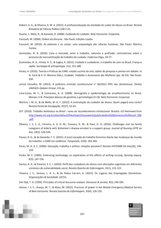 >>Atas	
  CIAIQ2016	
  	
  	
  	
  	
  	
  	
  	
  	
  	
  	
  	
  	
  	
  	
  	
  	
  	
  	
  	
  	
  	
  	
  	
  	
  	
  	
  	
  	
  	
  	
  	
  	
  	
  	
  	
  	
  	
  	
  	
  	
  	
  	
  	
  	
  	
  	
  	
  	
  	
  	
  	
  	
  	
  	
  	
  	
  	
  	
  	
  	
  	
  	
  	
  	
  	
  	
  >>Investigação	
  Qualitativa	
  em	
  Saúde//Investigación	
  Cualitativa	
  en	
  Salud//Volume	
  2	
  
	
  
	
  
337	
  
Debert,	
  G.	
  G.,	
  &	
  Oliveira,	
  A.	
  M.	
  d.	
  (2015).	
  A	
  profissionalização	
  da	
  atividade	
  de	
  cuidar	
  de	
  idosos	
  no	
  Brasil.	
  Revista	
  
Brasileira	
  de	
  Ciência	
  Política	
  (18):7-­‐41.	
  	
  
Duarte,	
  J.,	
  Melo,	
  R.,	
  &	
  Azevedo,	
  R.	
  (2008).	
  Cuidando	
  do	
  cuidador.	
  Belo	
  Horizonte:	
  Coopmed.	
  	
  
Foucault,	
  M.	
  (2004).	
  Ordem	
  do	
  discurso	
  .	
  São	
  Paulo:	
  Edições	
  Loyola.	
  
Foucault,	
   M.	
   (2010).	
   As	
   palavras	
   e	
   as	
   coisas:	
   uma	
   arqueologia	
   das	
   ciências	
   humanas.	
   São	
   Paulo:	
   Martins	
  
Fontes.	
  
Guimarães,	
   N.	
   A.	
   (2016).	
   Casa	
   e	
   mercado,	
   amor	
   e	
   trabalho,	
   natureza	
   e	
   profissão:	
   controvérsias	
   sobre	
   o	
  
processo	
  de	
  mercantilização	
  do	
  trabalho	
  de	
  cuidado.	
  Cadernos	
  Pagu,	
  59-­‐77.	
  	
  
Guimarães,	
  N.	
  A.,	
  Hirata,	
  H.	
  S.,	
  &	
  Sugita,	
  K.	
  (2011).	
  Cuidado	
  e	
  cuidadoras:	
  o	
  trabalho	
  de	
  care	
  no	
  Brasil,	
  França	
  e	
  
Japão.	
  Sociologia	
  &	
  antropologia,	
  1(1),	
  151-­‐180.	
  	
  
Hirata,	
  H.	
  (2010).	
  Teorias	
  e	
  Práticas	
  do	
  CARE:	
  estado	
  sucinto	
  da	
  arte,	
  dados	
  de	
  pesquisa	
  e	
  pontos	
  em	
  debate.	
  In	
  
N.	
  Faria	
  &	
  R.	
  O.	
  Moreno	
  (Eds.),	
  Cuidado,	
  Trabalho	
  e	
  Autonomia	
  das	
  Mulheres	
  (pp.	
  42-­‐53).	
  São	
  Paulo:	
  
SOF.	
  
Lemos	
   Carvalho,	
   M.	
   (2013).	
   A	
   polêmica	
   emenda	
   constitucional	
   n°	
   66/2012	
   (PEC	
   das	
   domésticas).	
   Direito	
  
UNIFACS–Debate	
  Virtual	
  ,155,sp.	
  	
  
Lima-­‐Costa,	
   M.	
   F.,	
   &	
   Camarano,	
   A.	
   A.	
   (2008).	
   Demografia	
   e	
   epidemiologia	
   do	
   envelhecimento	
   no	
   Brasil.	
  
Moraes,	
  E.N.	
  Princípios	
  básicos	
  de	
  geriatria	
  e	
  gerontologia	
  (3-­‐19).	
  Belo	
  Horizonte:	
  Coopmed.	
  	
  
Martins,	
  I.	
  M.	
  G.,	
  &	
  de	
  Mello,	
  M.	
  G.	
  F.	
  (2013).	
  A	
  contratação	
  do	
  cuidador	
  de	
  idosos:	
  Quem	
  pagará	
  essa	
  conta?	
  
Revista	
  Portal	
  de	
  Divulgação,	
  IV(37),	
  52-­‐63.	
  	
  
OIT.	
  (2010).	
  Trabalho	
  doméstico	
  no	
  Brasil	
  :	
  rumo	
  ao	
  reconhecimento	
  institucional.	
  Brasília:	
  ILO	
  Retrieved	
  from	
  
http://www.oit.org.br/sites/default/files/topic/housework/pub/trabalho%20domestico%20brasil_568
.pdf.	
  
Oliveira,	
   J.	
   S.	
   C.	
   d.,	
   Ferreira,	
   A.	
   d.	
   O.	
   M.,	
   Fonseca,	
   A.	
   M.,	
   &	
   Paes,	
   G.	
   O.	
   (2016).	
   Challenges	
   met	
   by	
   family	
  
caregivers	
  of	
  elderly	
  with	
  Alzheimer's	
  disease	
  enroled	
  in	
  a	
  support	
  group.	
  Journal	
  of	
  Nursing	
  UFPE	
  on	
  
line,	
  10(2),	
  539-­‐544.	
  	
  
Passos,	
  R.	
  G.,	
  &	
  de	
  Azevedo,	
  F.	
  C.	
  (2015).	
  A	
  (con)	
  vocação	
  do	
  trabalho	
  feminino	
  diante	
  das	
  mudanças	
  do	
  mundo	
  
do	
  trabalho:	
  o	
  CARE	
  em	
  evidência.	
  Temporalis,	
  2(30),	
  183-­‐204.	
  	
  
Peres,	
  M.	
  A.	
  d.	
  C.	
  (2004).	
  Educação,	
  trabalho	
  e	
  velhice:	
  relações	
  possíveis?	
  Revista	
  HISTEDBR	
  On-­‐line(16),	
  140-­‐
159.	
  	
  
Purkis,	
  M.	
  E.	
  (1999).	
  Embracing	
  technology:	
  an	
  exploration	
  of	
  the	
  effects	
  of	
  writing	
  nursing.	
  Nursing	
  inquiry,	
  
6(3),	
  147-­‐156.	
  	
  
Santos,	
  A.	
  A.,	
  &	
  Pavarini,	
  S.	
  C.	
  I.	
  (2010).	
  Perfil	
  dos	
  cuidadores	
  de	
  idosos	
  com	
  alterações	
  cognitivas	
  em	
  diferentes	
  
contextos	
  de	
  vulnerabilidade	
  social.	
  Revista	
  Gaúcha	
  de	
  Enfermagem,	
  31(1),	
  115-­‐122.	
  	
  
Teixeira,	
   J.	
   C.,	
   Saraiva,	
   L.	
   A.	
   S.,	
   &	
   de	
   Pádua	
   Carrieri,	
   A.	
   (2015).	
   Os	
   Lugares	
   das	
   Empregadas	
   Domésticas.	
  
Organizações	
  &	
  Sociedade,	
  22(72).	
  	
  
Van	
  Dijk,	
  T.	
  A.	
  (1993).	
  Principles	
  of	
  critical	
  discourse	
  analysis.	
  Discourse	
  &	
  society,	
  4(2),	
  249-­‐283.	
  	
  
Veloso,	
  I.	
  S.	
  C.,	
  Araujo,	
  M.	
  T.,	
  &	
  Alves,	
  M.	
  (2012).	
  Practices	
  of	
  power	
  in	
  the	
  Mobile	
  Emergency	
  Medical	
  Service	
  
of	
  Belo	
  Horizonte.	
  Revista	
  Gaúcha	
  de	
  Enfermagem,	
  33(4),	
  126-­‐132.	
  	
  
	
  
 