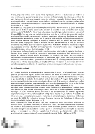 >>Atas	
  CIAIQ2016	
  	
  	
  	
  	
  	
  	
  	
  	
  	
  	
  	
  	
  	
  	
  	
  	
  	
  	
  	
  	
  	
  	
  	
  	
  	
  	
  	
  	
  	
  	
  	
  	
  	
  	
  	
  	
  	
  	
  	
  	
  	
  	
  	
  	
  	
  	
  	
  	
  	
  	
  	
  	
  	
  	
  	
  	
  	
  	
  	
  	
  	
  	
  	
  	
  	
  	
  >>Investigação	
  Qualitativa	
  em	
  Saúde//Investigación	
  Cualitativa	
  en	
  Salud//Volume	
  2	
  
	
  
	
  
330	
  
O	
  care,	
  enquanto	
  cuidado	
  com	
  o	
  outro,	
  não	
  é	
  algo	
  novo	
  e	
  relaciona-­‐se	
  à	
  atividade	
  que	
  pertence	
  à	
  
vida	
  cotidiana,	
  mas	
  que	
  ao	
  longo	
  do	
  tempo	
  tem	
  sido	
  profissionalizada.	
  No	
  entanto,	
  a	
  novidade	
  do	
  
care	
  é	
  a	
  inserção	
  de	
  mais	
  uma	
  ocupação	
  no	
  rol	
  dos	
  cuidados	
  –	
  o	
  cuidador	
  de	
  idoso.	
  Nesse	
  sentido,	
  a	
  
profissionalização	
  e	
  expansão	
  do	
  care	
  tem	
  se	
  dado	
  por	
  múltiplas	
  demandas	
  como	
  as	
  reconfigurações	
  
das	
  famílias,	
  a	
  saída	
  das	
  mulheres	
  para	
  o	
  mercado	
  de	
  trabalho	
  e	
  as	
  demandas	
  das	
  políticas	
  públicas	
  
(Guimarães	
  et	
  al.,	
  2011)	
  
Hirata	
  (2010,	
  p.	
  48)	
  aponta	
  que	
  uma	
  definição	
  mais	
  rigorosa	
  do	
   care	
  seria	
  o	
  “[...]	
  tipo	
  de	
  relação	
  
social	
   que	
   se	
   dá	
   tendo	
   como	
   objeto	
   outra	
   pessoa”.	
   O	
   conceito	
   de	
   care	
   compartilha	
   com	
   outros	
  
conceitos,	
  como	
  “trabalho”	
  e	
  “gênero”,	
  a	
  natureza	
  ao	
  mesmo	
  tempo	
  multidimensional	
  e	
  transversal	
  
(Hirata,	
   2010).	
   Por	
   sua	
   natureza	
   multidimensional,	
   o	
   care	
   não	
   se	
   restringe	
   ao	
   campo	
   do	
   trabalho	
  
profissional	
  (care	
  work),	
  mas	
  se	
  remete,	
  também,	
  à	
  esfera	
  do	
  privado,	
  do	
  doméstico,	
  do	
  familiar.	
  
Remete	
  também	
  à	
  questão	
  de	
  gênero,	
  por	
  se	
  tratar	
  de	
  uma	
  atividade	
  profundamente	
  naturalizada,	
  
como	
   se	
   fosse	
   inerente	
   à	
   posição	
   e	
   à	
   disposição	
   femininas.	
   Mas,	
   na	
   medida	
   em	
   que	
   o	
   care	
   se	
  
manifesta	
   como	
   ocupação	
   ou	
   profissão	
   exercida	
   em	
   troca	
   de	
   remuneração,	
   o	
   peso	
   e	
   a	
   eficiência	
  
crescentes	
  das	
  políticas	
  públicas	
  questiona	
  a	
  gratuidade	
  do	
  trabalho	
  doméstico	
  e	
  sua	
  circunscrição	
  
ao	
  grupo	
  social	
  feminino	
  e	
  desafiam	
  a	
  idéia	
  de	
  “servidão	
  voluntária”	
  inerente	
  a	
  esse	
  serviço	
  quando	
  
realizado	
  no	
  espaço	
  privado	
  (Guimarães	
  et	
  al.,	
  2011).	
  	
  
O	
  care,	
  como	
  profissão,	
  implica	
  no	
  devido	
  reconhecimento	
  e	
  valorização	
  do	
  trabalho	
  doméstico	
  e	
  
familiar.	
   Se	
   ao	
   longo	
   da	
   história	
   e	
   conforme	
   as	
   sociedades,	
   a	
   assistência	
   dada	
   aos	
   membros	
   da	
  
família	
   era	
   tarefa	
   incumbida	
   apenas	
   às	
   mulheres,	
   os	
   cuidados	
   aos	
   idosos,	
   de	
   longa	
   duração,	
  
decorrentes	
  das	
  novas	
  tendências	
  demográficas,	
  se	
  colocam,	
  agora,	
  como	
  uma	
  situação	
  nova	
  a	
  ser	
  
enfrentada	
  para	
  que	
  se	
  defina	
  a	
  quem	
  cabe	
  cuidar	
  desse	
  idoso.	
  A	
  partir	
  do	
  ponto	
  de	
  vista	
  dos	
  atores	
  
envolvidos	
  na	
  relação	
  idoso-­‐cuidador,	
  as	
  relações	
  afetivas	
  e	
  não	
  apenas	
  as	
  econômicas	
  devem	
  ser	
  
consideradas	
  partes	
  constituintes	
  do	
  trabalho	
  do	
  care,	
  bem	
  como	
  devem	
  influenciar	
  esse	
  mercado.	
  
	
  
2.2.	
  O	
  Cuidador	
  no	
  Brasil	
  	
  
	
  
O	
  “Cuidador	
  de	
  idosos”	
  é	
  uma	
  categoria	
  de	
  trabalho	
  nova	
  no	
  Brasil.	
  Os	
  “acompanhantes”	
  eram	
  as	
  
pessoas	
   que	
   recebiam	
   alguma	
   quantia	
   em	
   dinheiro,	
   em	
   troca	
   de	
   auxiliarem	
   o	
   idoso	
   em	
   suas	
  
atividades.	
  Essa	
  ideia	
  de	
  acompanhante	
  ainda	
  existe,	
  marcando	
  o	
  caráter	
  de	
  informalidade	
  do	
  Care,	
  
o	
  que	
  a	
  profissão	
  de	
  cuidador	
  de	
  idosos	
  tem	
  tentado	
  desvencilhar.	
  A	
  imagem	
  do	
  “cuidador”	
  como	
  
um	
  novo	
  ator	
  político	
  tornou-­‐se	
  representativa	
  em	
  decorrência	
  de	
  propostas	
  de	
  ações	
  e	
  intervenções	
  
governamentais	
  e	
  legislativas	
  para	
  sua	
  atuação,	
  bem	
  como	
  devido	
  aos	
  conflitos	
  em	
  torno	
  dos	
  limites	
  
da	
  atividade	
  de	
  cuidar	
  em	
  cada	
  campo	
  profissional,	
  no	
  Brasil	
  (Debert	
  &	
  Oliveira,	
  2015).	
  
Em	
  1999,	
  com	
  a	
  Política	
  Nacional	
  de	
  Saúde	
  do	
  Idoso,	
  estabeleceu-­‐se	
  a	
  definição	
  do	
  cuidador	
  como	
  
uma	
  pessoa	
  que,	
  com	
  ou	
  sem	
  remuneração,	
  realiza	
  o	
  cuidado	
  do	
  idoso	
  dependente	
  ou	
  doente	
  na	
  
realização	
   de	
   suas	
   atividades	
   diárias,	
   excluindo-­‐se	
   os	
   procedimentos	
   ou	
   técnicas	
   legalmente	
  
regulamentados	
  por	
  outras	
  profissões	
  (Brasil,	
  1999).	
  Nesse	
  mesmo	
  ano,	
  a	
  profissão	
  de	
  cuidador	
  de	
  
idoso	
  começou	
  a	
  ser	
  regulamentada,	
  com	
  a	
  instituição	
  do	
  primeiro	
  Programa	
  Nacional	
  de	
  Cuidadores	
  
de	
   Idoso.	
   Em	
   2008,	
   foi	
   realizado	
   o	
   segundo	
   Programa	
   Nacional	
   de	
   Cuidadores	
   de	
   Idoso,	
   pelo	
  
Ministério	
  da	
  Saúde	
  (Debert	
  &	
  Oliveira,	
  2015).	
  	
  
Esses	
   programas	
   não	
   foram	
   eficientes,	
   pois	
   não	
   conseguiram	
   atingir	
   um	
   número	
   suficiente	
   de	
  
multiplicadores	
  capacitados	
  em	
  todo	
  o	
  país.	
  Além	
  disso,	
  com	
  o	
  crescimento	
  de	
  diferentes	
  programas	
  
de	
  orientação	
  de	
  cuidadores	
  em	
  âmbito	
  nacional,	
  foram	
  levantadas	
  questões	
  sobre	
  quais	
  seriam	
  as	
  
atividades	
  delegáveis	
  aos	
  cuidadores	
  e	
  como	
  e	
  quem	
  os	
  orientaria	
  para	
  sua	
  execução.	
  Isso	
  ocorreu	
  
porque	
   a	
   abordagem	
   de	
   algumas	
   capacitações	
   levantavam	
   questionamentos	
   sobre	
   limites	
  
profissionais,	
  principalmente	
  da	
  enfermagem	
  e	
  assistência	
  social	
  (Debert	
  &	
  Oliveira,	
  2015).	
  
 
