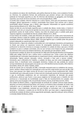 >>Atas	
  CIAIQ2016	
  	
  	
  	
  	
  	
  	
  	
  	
  	
  	
  	
  	
  	
  	
  	
  	
  	
  	
  	
  	
  	
  	
  	
  	
  	
  	
  	
  	
  	
  	
  	
  	
  	
  	
  	
  	
  	
  	
  	
  	
  	
  	
  	
  	
  	
  	
  	
  	
  	
  	
  	
  	
  	
  	
  	
  	
  	
  	
  	
  	
  	
  	
  	
  	
  	
  	
  >>Investigação	
  Qualitativa	
  em	
  Saúde//Investigación	
  Cualitativa	
  en	
  Salud//Volume	
  2	
  
	
  
	
  
331	
  
Os	
  cuidadores	
  de	
  idosos	
  são	
  classificados,	
  pela	
  política	
  Nacional	
  do	
  Idoso,	
  como	
  cuidadores	
  formais	
  
ou	
   informais.	
   Os	
   cuidadores	
   formais	
   são	
   profissionais	
   que	
   prestam	
   serviços	
   sob	
   remuneração,	
  
podendo	
  ter	
  formação	
  específica	
  ou	
  não.	
  Os	
  informais	
  são	
  familiares	
  ou	
  agregados,	
  sem	
  formação	
  
específica,	
  que	
  atuam	
  de	
  forma	
  voluntária,	
  sem	
  remuneração	
  (Brasil,	
  1999).	
  	
  
A	
  escolha	
  pelo	
  cuidador	
  informal	
  relaciona-­‐se	
  a	
  vários	
  fatores,	
  como	
  grau	
  de	
  parentesco	
  (maioria	
  
cônjuges),	
   gênero	
   (geralmente	
   a	
   mulher),	
   proximidade	
   física	
   (quem	
   mais	
   convive	
   com	
   o	
   idoso),	
  
proximidade	
   afetiva	
   (cônjuge,	
   pais	
   e	
   filhos),	
   além	
   daqueles	
   relacionados	
   ao	
   suporte	
   econômico	
  
dessas	
  famílias	
  (Oliveira	
  et	
  al.,	
  2016;	
  Peres,	
  2004)	
  
Diante	
  da	
  falta	
  de	
  uma	
  formação	
  específica	
  para	
  o	
  cuidado	
  dos	
  idosos,	
  muitas	
  vezes,	
  o	
  mesmo	
  é	
  
realizado	
  a	
  partir	
  de	
  um	
  conjunto	
  de	
  opiniões	
  do	
  senso	
  comum,	
  impostos	
  por	
  tradições	
  familiares	
  e	
  
geralmente	
   aceitas	
   de	
   modo	
   acrítico.	
   Todavia,	
   essa	
   falta	
   de	
   preparo	
   para	
   o	
   cuidado	
   pode	
   gerar	
  
impactos	
  negativos	
  na	
  qualidade	
  de	
  vida	
  do	
  cuidador	
  (Oliveira	
  et	
  al.,	
  2016).	
  
O	
  Guia	
  Prático	
  do	
  Cuidador,	
  criado	
  pelo	
  Ministério	
  da	
  Saúde	
  para	
  ser	
  usado	
  como	
  instrumento	
  de	
  
orientação,	
  destaca	
  o	
  papel	
  do	
  cuidador	
  como	
  algo	
  que	
  ultrapassa	
  o	
  simples	
  acompanhamento	
  das	
  
atividades	
  diárias	
  dos	
  indivíduos	
  (Brasil,	
  2009).	
  Esse	
  guia	
  legitima	
  que	
  o	
  cuidador	
  pode	
  não	
  possuir	
  
preparo	
  adequado	
  ou	
  suporte	
  para	
  lidar	
  com	
  o	
  cuidado.	
  	
  
Rotineiramente,	
  a	
  figura	
  do	
  cuidador	
  é	
  confundida	
  com	
  a	
  do	
  trabalhador	
  doméstico,	
  principalmente	
  
no	
   Brasil,	
   que	
   possui	
   um	
   expressivo	
   número	
   de	
   empregados	
   domésticos.	
   A	
   presença	
   desse	
  
profissional	
  no	
  domicílio	
  minimiza	
  os	
  encargos	
  envolvidos	
  no	
  cuidado	
  do	
  idoso,	
  seja	
  para	
  a	
  família	
  
cuidadora	
  ou	
  para	
  o	
  cuidador	
  contratado,	
  uma	
  vez	
  que	
  serviços	
  como	
  limpeza	
  da	
  casa,	
  preparação	
  
de	
  alimentos	
  entre	
  outras	
  do	
  cotidiano	
  doméstico,	
  são	
  realizadas	
  por	
  eles	
  (Debert,	
  2016).	
  
O	
  profissional	
  cuidador	
  de	
  idosos	
  foi	
  reconhecido	
  em	
  2002	
  pela	
  Classificação	
  Brasileira	
  de	
  Ocupações	
  
(CBO)	
   pelo	
   código	
   5162-­‐19,	
   que	
   o	
   define	
   como	
   o	
   profissional	
   que	
   “cuida	
   a	
   partir	
   dos	
   objetivos	
  
estabelecidos	
  por	
  instituições	
  especializadas	
  ou	
  responsáveis	
  diretos,	
  zelando	
  pelo	
  bem-­‐estar,	
  saúde,	
  
alimentação,	
   higiene	
   pessoal,	
   educação,	
   cultura,	
   recreação	
   e	
   lazer	
   para	
   a	
   pessoa	
   cuidada”.	
  
Entretanto,	
   para	
   o	
   Ministério	
   do	
   Trabalho,	
   o	
   cuidador	
   de	
   idoso,	
   que	
   tem	
   como	
   empregador	
   uma	
  
pessoa	
   física,	
   é	
   classificado	
   como	
   empregado	
   doméstico.	
   Embora	
   ele	
   seja	
   proibido	
   de	
   realizar	
  
serviços	
  domésticos	
  de	
  natureza	
  geral,	
  de	
  acordo	
  com	
  a	
  PEC	
  66/2012	
  (Lemos	
  Carvalho,	
  2013;	
  Martins	
  
&	
  de	
  Mello,	
  2013a;	
  OIT,	
  2010;	
  Trabalho,	
  2010).	
  
Ainda	
  de	
  acordo	
  com	
  as	
  instruções	
  da	
  CBO,	
  a	
  formação	
  necessária	
  para	
  os	
  cuidadores	
  de	
  crianças,	
  
jovens,	
  adultos	
  e	
  idosos	
  implica	
  em	
  realização	
  de	
  cursos	
  que	
  têm	
  carga	
  horária	
  que	
  varia	
  de	
  80	
  a	
  160	
  
horas,	
   para	
   pessoas	
   com	
   idade	
   mínima	
   de	
   18	
   anos	
   e	
   que	
   tenha	
   ensino	
   fundamental	
   (OIT,	
   2010).	
  
Considerando	
  que	
  a	
  educação	
  escolar	
  é	
  a	
  base	
  tanto	
  de	
  socialização	
  quanto	
  de	
  hierarquização	
  social,	
  
e	
   que	
   os	
   certificados	
   acadêmicos	
   são	
   um	
   instrumento	
   importante	
   de	
   distinção	
   dos	
   grupos	
  
profissionais,	
   alvitra-­‐se	
   que	
   frente	
   a	
   essa	
   pouca	
   exigência	
   de	
   formação	
   para	
   o	
   trabalho	
   do	
   care	
  
promova-­‐se	
   a	
   manutenção	
   da	
   invisibilidade	
   social	
   e	
   falta	
   de	
   reconhecimento	
   do	
   cuidador,	
   visto	
  
apenas	
  como	
  uma	
  ocupação	
  e	
  não	
  uma	
  profissão	
  (Teixeira,	
  Saraiva,	
  &	
  de	
  Pádua	
  Carrieri,	
  2015).	
  	
  
Para	
  Debert	
  &	
  Oliveira	
  (2015),	
  a	
  regulamentação	
  da	
  profissão	
  de	
  cuidador	
  enfrenta	
  duplo	
  desafio:	
  
desenhar	
  um	
  limite	
  profissional	
  que	
  balize,	
  com	
  clareza,	
  as	
  fronteiras	
  dessa	
  atividade,	
  de	
  modo	
  a	
  não	
  
confundi-­‐la	
   com	
   as	
   atividades	
   de	
   outros	
   profissionais	
   que	
   operam	
   em	
   áreas	
   paralelas;	
   e	
   dar	
  
identidade	
   a	
   esse	
   trabalhador,	
   evitando	
   que	
   suas	
   funções	
   se	
   confundam	
   com	
   a	
   de	
   empregado	
  
doméstico.	
   	
   Entretanto,	
   o	
   projeto	
   de	
   Lei	
   nº4.702	
   de	
   2012,	
   que	
   trata	
   sobre	
   a	
   regulamentação	
   da	
  
profissão	
  do	
  cuidador	
  de	
  idosos	
  continua	
  aguardando	
  aprovação,	
  seguindo	
  ainda	
  por	
  vários	
  embates	
  
e	
  emendas	
  (Debert	
  &	
  Oliveira,	
  2015).	
  
	
  
	
  
	
  
	
  
 