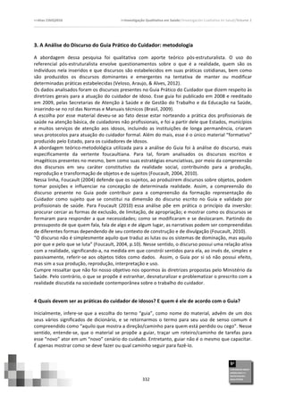 >>Atas	
  CIAIQ2016	
  	
  	
  	
  	
  	
  	
  	
  	
  	
  	
  	
  	
  	
  	
  	
  	
  	
  	
  	
  	
  	
  	
  	
  	
  	
  	
  	
  	
  	
  	
  	
  	
  	
  	
  	
  	
  	
  	
  	
  	
  	
  	
  	
  	
  	
  	
  	
  	
  	
  	
  	
  	
  	
  	
  	
  	
  	
  	
  	
  	
  	
  	
  	
  	
  	
  	
  >>Investigação	
  Qualitativa	
  em	
  Saúde//Investigación	
  Cualitativa	
  en	
  Salud//Volume	
  2	
  
	
  
	
  
332	
  
3.	
  A	
  Análise	
  do	
  Discurso	
  do	
  Guia	
  Prático	
  do	
  Cuidador:	
  metodologia	
  	
  
A	
   abordagem	
   dessa	
   pesquisa	
   foi	
   qualitativa	
   com	
   aporte	
   teórico	
   pós-­‐estruturalista.	
   O	
   uso	
   do	
  
referencial	
   pós-­‐estruturalista	
   envolve	
   questionamentos	
   sobre	
   o	
   que	
   é	
   a	
   realidade,	
   quem	
   são	
   os	
  
indivíduos	
  nela	
  inseridos	
  e	
  que	
  discursos	
  são	
  estabelecidos	
  em	
  suas	
  práticas	
  cotidianas,	
  bem	
  como	
  
são	
   produzidos	
   os	
   discursos	
   dominantes	
   e	
   emergentes	
   na	
   tentativa	
   de	
   manter	
   ou	
   modificar	
  
determinadas	
  práticas	
  estabelecidas	
  (Veloso,	
  Araujo,	
  &	
  Alves,	
  2012).	
  
Os	
  dados	
  analisados	
  foram	
  os	
  discursos	
  presentes	
  no	
  Guia	
  Prático	
  do	
  Cuidador	
  que	
  dizem	
  respeito	
  às	
  
diretrizes	
  gerais	
  para	
  a	
  atuação	
  do	
  cuidador	
  de	
  idoso.	
  Esse	
  guia	
  foi	
  publicado	
  em	
  2008	
  e	
  reeditado	
  
em	
  2009,	
  pelas	
  Secretarias	
  de	
  Atenção	
  à	
  Saúde	
  e	
  de	
  Gestão	
  do	
  Trabalho	
  e	
  da	
  Educação	
  na	
  Saúde,	
  
inserindo-­‐se	
  no	
  rol	
  das	
  Normas	
  e	
  Manuais	
  técnicos	
  (Brasil,	
  2009).	
  	
  
A	
  escolha	
  por	
  esse	
  material	
  deveu-­‐se	
  ao	
  fato	
  desse	
  estar	
  norteando	
  a	
  prática	
  dos	
  profissionais	
  de	
  
saúde	
  na	
  atenção	
  básica,	
  de	
  cuidadores	
  não	
  profissionais,	
  e	
  foi	
  a	
  partir	
  dele	
  que	
  Estados,	
  municípios	
  
e	
   muitos	
   serviços	
   de	
   atenção	
   aos	
   idosos,	
   incluindo	
   as	
   instituições	
   de	
   longa	
   permanência,	
   criaram	
  
seus	
  protocolos	
  para	
  atuação	
  do	
  cuidador	
  formal.	
  Além	
  do	
  mais,	
  esse	
  é	
  o	
  único	
  material	
  “formativo”	
  
produzido	
  pelo	
  Estado,	
  para	
  os	
  cuidadores	
  de	
  idosos.	
  
A	
  abordagem	
  teórico-­‐metodológica	
  utilizada	
  para	
  a	
  análise	
  do	
  Guia	
  foi	
  à	
  análise	
  do	
  discurso,	
  mais	
  
especificamente	
   da	
   vertente	
   foucaultiana.	
   Para	
   tal,	
   foram	
   analisados	
   os	
   discursos	
   escritos	
   e	
  
imagéticos	
  presentes	
  no	
  mesmo,	
  bem	
  como	
  suas	
  estratégias	
  enunciativas,	
  por	
  meio	
  da	
  compreensão	
  
dos	
   discursos	
   em	
   seu	
   caráter	
   constitutivo	
   da	
   realidade	
   social,	
   contribuindo	
   para	
   a	
   produção,	
  
reprodução	
  e	
  transformação	
  de	
  objetos	
  e	
  de	
  sujeitos	
  (Foucault,	
  2004,	
  2010).	
  
Nessa	
  linha,	
  Foucault	
  (2004)	
  defende	
  que	
  os	
  sujeitos,	
  ao	
  produzirem	
  discursos	
  sobre	
  objetos,	
  podem	
  
tomar	
   posições	
   e	
   influenciar	
   na	
   concepção	
   de	
   determinada	
   realidade.	
   Assim,	
   a	
   compreensão	
   do	
  
discurso	
   presente	
   no	
   Guia	
   pode	
   contribuir	
   para	
   a	
   compreensão	
   da	
   formação	
   representação	
   do	
  
Cuidador	
   como	
   sujeito	
   que	
   se	
   constitui	
   na	
   dimensão	
   do	
   discurso	
   escrito	
   no	
   Guia	
   e	
   validado	
   por	
  
profissionais	
   de	
   saúde.	
   Para	
   Foucault	
   (2010)	
  
essa	
   análise	
   põe	
   em	
   prática	
   o	
   princípio	
   da	
   inversão:	
  
procurar	
  cercar	
  as	
  formas	
  de	
  exclusão,	
  de	
  limitação,	
  de	
  apropriação;	
  e	
  mostrar	
  como	
  os	
  discursos	
  se	
  
formaram	
  para	
  responder	
  a	
  que	
  necessidades;	
  como	
  se	
  modificaram	
  e	
  se	
  deslocaram.	
  Partindo	
  do	
  
pressuposto	
  de	
  que	
  quem	
  fala,	
  fala	
  de	
  algo	
  e	
  de	
  algum	
  lugar,	
  as	
  narrativas	
  podem	
  ser	
  compreendidas	
  
de	
  diferentes	
  formas	
  dependendo	
  de	
  seu	
  contexto	
  de	
  construção	
  e	
  de	
  divulgação	
  (Foucault,	
  2010).	
  
“O	
  discurso	
  não	
  é	
  simplesmente	
  aquilo	
  que	
  traduz	
  as	
  lutas	
  ou	
  os	
  sistemas	
  de	
  dominação,	
  mas	
  aquilo	
  
por	
  que	
  e	
  pelo	
  que	
  se	
  luta”	
  (Foucault,	
  2004,	
  p.10).	
  Nesse	
  sentido,	
  o	
  discurso	
  possui	
  uma	
  relação	
  ativa	
  
com	
  a	
  realidade,	
  significando-­‐a,	
  na	
  medida	
  em	
  que	
  constrói	
  sentidos	
  para	
  ela,	
  ao	
  invés	
  de,	
  simples	
  e	
  
passivamente,	
  referir-­‐se	
  aos	
  objetos	
  tidos	
  como	
  dados.	
  	
  Assim,	
  o	
  Guia	
  por	
  si	
  só	
  não	
  possui	
  efeito,	
  
mas	
  sim	
  a	
  sua	
  produção,	
  reprodução,	
  interpretação	
  e	
  uso.	
  	
  
Cumpre	
  ressaltar	
  que	
  não	
  foi	
  nosso	
  objetivo	
  nos	
  opormos	
  às	
  diretrizes	
  propostas	
  pelo	
  Ministério	
  da	
  
Saúde.	
  Pelo	
  contrário,	
  o	
  que	
  se	
  propõe	
  é	
  estranhar,	
  desnaturalizar	
  e	
  problematizar	
  o	
  prescrito	
  com	
  a	
  
realidade	
  discutida	
  na	
  sociedade	
  contemporânea	
  sobre	
  o	
  trabalho	
  do	
  cuidador.	
  	
  
4	
  Quais	
  devem	
  ser	
  as	
  práticas	
  do	
  cuidador	
  de	
  idosos?	
  E	
  quem	
  é	
  ele	
  de	
  acordo	
  com	
  o	
  Guia?	
  	
  
Inicialmente,	
  infere-­‐se	
  que	
  a	
  escolha	
  do	
  termo	
  “guia”,	
  como	
  nome	
  do	
  material,	
  advêm	
  de	
  um	
  dos	
  
seus	
  vários	
  significados	
  de	
  dicionário,	
  e	
  se	
  retornarmos	
  o	
  termo	
  para	
  seu	
  uso	
  de	
  senso	
  comum	
  é	
  
compreendido	
  como	
  “aquilo	
  que	
  mostra	
  a	
  direção/caminho	
  para	
  quem	
  está	
  perdido	
  ou	
  cego”.	
  Nesse	
  
sentido,	
  entende-­‐se,	
  que	
  o	
  material	
  se	
  propõe	
  a	
  guiar,	
  traçar	
  um	
  roteiro/caminho	
  de	
  tarefas	
  para	
  
esse	
  “novo”	
  ator	
  em	
  um	
  “novo”	
  cenário	
  do	
  cuidado.	
  Entretanto,	
  guiar	
  não	
  é	
  o	
  mesmo	
  que	
  capacitar.	
  
É	
  apenas	
  mostrar	
  como	
  se	
  deve	
  fazer	
  ou	
  qual	
  caminho	
  seguir	
  para	
  fazê-­‐lo.	
  	
  	
  
 