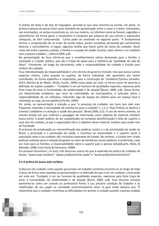 >>Atas	
  CIAIQ2016	
  	
  	
  	
  	
  	
  	
  	
  	
  	
  	
  	
  	
  	
  	
  	
  	
  	
  	
  	
  	
  	
  	
  	
  	
  	
  	
  	
  	
  	
  	
  	
  	
  	
  	
  	
  	
  	
  	
  	
  	
  	
  	
  	
  	
  	
  	
  	
  	
  	
  	
  	
  	
  	
  	
  	
  	
  	
  	
  	
  	
  	
  	
  	
  	
  	
  	
  >>Investigação	
  Qualitativa	
  em	
  Saúde//Investigación	
  Cualitativa	
  en	
  Salud//Volume	
  2	
  
	
  
	
  
333	
  
À	
  análise	
  do	
  texto	
  e	
  do	
  tipo	
  de	
  linguagem,	
  percebe-­‐se	
  que	
  esse	
  encontra-­‐se	
  escrito,	
  em	
  parte,	
  na	
  
primeira	
  pessoa	
  do	
  plural	
  (nós)	
  numa	
  tentativa	
  de	
  aproximação	
  entre	
  o	
  autor	
  e	
  o	
  leitor.	
  Entretanto,	
  
nas	
  orientações,	
  os	
  verbos	
  encontram-­‐se,	
  em	
  sua	
  maioria,	
  no	
  infinitivo	
  como	
  se	
  fossem	
  sugestões	
  e	
  
advertências.	
  De	
  forma	
  geral,	
  o	
  vocabulário	
  é	
  composto	
  por	
  palavras	
  de	
  uso	
  comum	
  e	
  expressões	
  
coloquiais,	
   de	
   fácil	
   compreensão.	
   	
   Como	
   pode	
   ser	
   analisado	
   na	
   seguinte	
   parte:	
   “é	
   fundamental	
  
termos	
  a	
  compreensão	
  de	
  se	
  tratar	
  de	
  tarefa	
  nobre,	
  porém	
  complexa,	
  permeada	
  por	
  sentimentos	
  
diversos	
  e	
  contraditórios.	
  A	
  seguir,	
  algumas	
  tarefas	
  que	
  fazem	
  parte	
  da	
  rotina	
  do	
  cuidador:	
  Atuar	
  
como	
  elo	
  entre	
  a	
  pessoa	
  cuidada,	
  a	
  família	
  e	
  a	
  equipe	
  de	
  saúde;	
  Escutar,	
  estar	
  atento	
  e	
  ser	
  solidário	
  
com	
  a	
  pessoa	
  cuidada	
  (...)	
  (Brasil,2009,	
  p.8)	
  
Na	
   apresentação	
   do	
   Guia	
   afirma-­‐se	
   que	
   o	
   envelhecimento	
   coloca	
   demandas	
   para	
   a	
   família,	
   a	
  
sociedade	
  e	
  o	
  poder	
  público,	
  que	
  são	
  a	
  tríade	
  de	
  apoio	
  para	
  a	
  melhoria	
  da	
  “qualidade	
  de	
  vida	
  do	
  
idoso”.	
   Entretanto,	
   ao	
   longo	
   do	
   documento,	
   toda	
   a	
   responsabilidade	
   do	
   cuidado	
   é	
   trazida	
   para	
  
ombros	
  do	
  cuidador.	
  	
  
Essa	
  individualização	
  da	
  responsabilidade	
  é	
  uma	
  técnica	
  de	
  governo	
  invisível,	
  mas	
  que	
  possui	
  outros	
  
aspectos	
   visíveis,	
   como	
   quando	
   os	
   sujeitos,	
   de	
   forma	
   individual,	
   são	
   apontados	
   por	
   terem	
  
contribuído,	
   de	
   forma	
   específica	
   e	
   importante,	
   para	
   a	
   construção	
   do	
   "problema"(Lemos	
   Carvalho,	
  
2013;	
  Martins	
  &	
  de	
  Mello,	
  2013a;	
  Purkis,	
  1999)	
  como	
  pode	
  ser	
  visto	
  na	
  forma	
  como	
  foi	
  descrita	
  a	
  
definição	
  do	
  sujeito	
  cuidador	
  –	
  “Cuidador	
  é	
  um	
  ser	
  humano	
  de	
  qualidades	
  especiais,	
  expressas	
  pelo	
  
forte	
  traço	
  de	
  amor	
  à	
  humanidade,	
  de	
  solidariedade	
  e	
  de	
  doação”(Brasil,	
  2009,	
  p.8).	
  Dessa	
  forma,	
  
um	
   determinado	
   problema,	
   que	
   seria	
   da	
   coletividade,	
   da	
   macropolítica,	
   é	
   colocado	
   sobre	
   a	
  
responsabilidade	
   de	
   um	
   indivíduo,	
   reduzindo	
   algo	
   do	
   espaço	
   do	
   sistema	
   para	
   um	
   espaço	
   local	
   e	
  
individual,	
  ou	
  seja,	
  da	
  micropolítica	
  (Purkis,	
  1999).	
  	
  
Há,	
   ainda,	
   na	
   apresentação	
   a	
   menção	
   a	
   que	
   “a	
   presença	
   do	
   cuidador	
   nos	
   lares	
   tem	
   sido	
   mais	
  
freqüente,	
  havendo	
  a	
  necessidade	
  de	
  orientá-­‐los	
  para	
  o	
  cuidado”	
  (...)	
  e	
  o	
  “Guia	
  Prático	
  se	
  destina	
  a	
  
orientar	
  cuidadores	
  na	
  atenção	
  à	
  saúde	
  das	
  pessoas”	
  (Brasil,2009,	
  p.5).	
  O	
  uso	
  do	
  termo	
  orientar,	
  ao	
  
mesmo	
   tempo	
   em	
   que	
   reafirma	
   a	
   passagem	
   de	
   informação	
   como	
   objetivo	
   do	
   material,	
   também	
  
busca	
  eximir	
  o	
  poder	
  público	
  de	
  ser	
  culpabilizado	
  da	
  completa	
  desinformação	
  e	
  falta	
  de	
  suporte	
  a	
  
esse	
  ator	
  do	
  cuidado,	
  já	
  que	
  a	
  capacitação	
  não	
  é	
  o	
  objetivo	
  desse	
  material,	
  embora	
  seja	
  usado	
  com	
  
tal	
  finalidade.	
  	
  
O	
  processo	
  de	
  privatização	
  ou	
  mercantilização	
  das	
  políticas	
  sociais	
  e	
  o	
  de	
  privatização	
  da	
  saúde	
  no	
  
Brasil,	
   a	
   promoção	
   e	
   a	
   prevenção	
   da	
   saúde,	
   o	
   incentivo	
   ao	
   autocuidado	
   e	
   o	
   suporte	
   social	
   à	
  
população	
  idosa	
  e	
  ao	
  cuidador	
  são	
  iniciativas	
  esperadas	
  do	
  Estado.	
  No	
  entanto,	
  o	
  Estado	
  tem	
  criado	
  
políticas	
  voltadas	
  para	
  a	
  redução	
  de	
  gastos	
  no	
  setor	
  de	
  benefícios	
  sociais	
  públicos,	
  transferindo,	
  cada	
  
vez	
  mais	
  para	
  as	
  famílias,	
  a	
  responsabilidade	
  sobre	
  o	
  suporte	
  para	
  a	
  pessoa	
  idosa(Duarte,	
  Melo,	
  &	
  
Azevedo,	
  2008;	
  Lima-­‐Costa	
  &	
  Camarano,	
  2008).	
  
Foi	
  possível	
  reconhecer,	
  no	
  Guia,	
  três	
  discursos	
  acerca	
  do	
  que	
  é	
  esperado	
  da	
  prática	
  do	
  cuidador	
  de	
  
idosos:	
  “quase	
  anjo	
  caridoso”,	
  “quase	
  profissional	
  de	
  saúde”	
  e	
  “quase	
  profissional	
  doméstico”.	
  	
  
	
  
4.1	
  A	
  prática	
  do	
  quase	
  anjo	
  caridoso	
  
	
  
O	
  discurso	
  do	
  cuidador	
  como	
  aquele	
  que	
  presta	
  um	
  trabalho	
  caritativo	
  encontra-­‐se	
  ao	
  longo	
  de	
  todo	
  
o	
  Guia,	
  de	
  forma	
  mais	
  repetida	
  na	
  apresentação	
  e	
  na	
  definição	
  do	
  que	
  é	
  ser	
  um	
  cuidador,	
  como	
  pode	
  
ser	
   visto	
   em:	
   “Cuidador	
   é	
   um	
   ser	
   humano	
   de	
   qualidades	
   especiais,	
   expressas	
   pelo	
   forte	
   traço	
   de	
  
amor	
   à	
   humanidade,	
   de	
   solidariedade	
   e	
   de	
   doação	
   (Brasil,	
   2009,	
   p.8).	
   Esse	
   discurso	
   virtuoso	
  
apresenta-­‐se	
   como	
   um	
   consolo	
   ao	
   profissional	
   frente	
   à	
   sua	
   precária	
   condição	
   de	
   trabalho	
   e	
   às	
  
indefinições	
   de	
   seu	
   papel	
   na	
   sociedade	
   economicamente	
   ativa.	
   O	
   guia	
   ainda	
   destaca	
   que	
   “É	
  
importante	
  que	
  o	
  cuidador	
  reconheça	
  as	
  dificuldades	
  em	
  prestar	
  o	
  cuidado	
  quando	
  a	
  pessoa	
  cuidada	
  
 