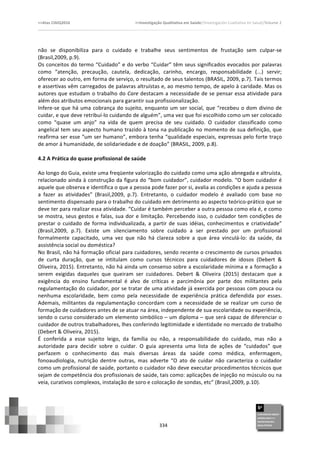 >>Atas	
  CIAIQ2016	
  	
  	
  	
  	
  	
  	
  	
  	
  	
  	
  	
  	
  	
  	
  	
  	
  	
  	
  	
  	
  	
  	
  	
  	
  	
  	
  	
  	
  	
  	
  	
  	
  	
  	
  	
  	
  	
  	
  	
  	
  	
  	
  	
  	
  	
  	
  	
  	
  	
  	
  	
  	
  	
  	
  	
  	
  	
  	
  	
  	
  	
  	
  	
  	
  	
  	
  >>Investigação	
  Qualitativa	
  em	
  Saúde//Investigación	
  Cualitativa	
  en	
  Salud//Volume	
  2	
  
	
  
	
  
334	
  
não	
   se	
   disponibiliza	
   para	
   o	
   cuidado	
   e	
   trabalhe	
   seus	
   sentimentos	
   de	
   frustação	
   sem	
   culpar-­‐se	
  
(Brasil,2009,	
  p.9).	
  
Os	
  conceitos	
  do	
  termo	
  “Cuidado”	
  e	
  do	
  verbo	
  “Cuidar”	
  têm	
  seus	
  significados	
  evocados	
  por	
  palavras	
  
como	
   “atenção,	
   precaução,	
   cautela,	
   dedicação,	
   carinho,	
   encargo,	
   responsabilidade	
   (...)	
   servir;	
  
oferecer	
  ao	
  outro,	
  em	
  forma	
  de	
  serviço,	
  o	
  resultado	
  de	
  seus	
  talentos	
  (BRASIL,	
  2009,	
  p.7).	
  Tais	
  termos	
  
e	
  assertivas	
  vêm	
  carregados	
  de	
  palavras	
  altruístas	
  e,	
  ao	
  mesmo	
  tempo,	
  de	
  apelo	
  à	
  caridade.	
  Mas	
  os	
  
autores	
  que	
  estudam	
  o	
  trabalho	
  do	
  Care	
  destacam	
  a	
  necessidade	
  de	
  se	
  pensar	
  essa	
  atividade	
  para	
  
além	
  dos	
  atributos	
  emocionais	
  para	
  garantir	
  sua	
  profissionalização.	
  
Infere-­‐se	
  que	
  há	
  uma	
  cobrança	
  do	
  sujeito,	
  enquanto	
  um	
  ser	
  social,	
  que	
  “recebeu	
  o	
  dom	
  divino	
  de	
  
cuidar,	
  e	
  que	
  deve	
  retribuí-­‐lo	
  cuidando	
  de	
  alguém”,	
  uma	
  vez	
  que	
  foi	
  escolhido	
  como	
  um	
  ser	
  colocado	
  
como	
   “quase	
   um	
   anjo”	
   na	
   vida	
   de	
   quem	
   precisa	
   de	
   seu	
   cuidado.	
   O	
   cuidador	
   classificado	
   como	
  
angelical	
  tem	
  seu	
  aspecto	
  humano	
  trazido	
  à	
  tona	
  na	
  publicação	
  no	
  momento	
  de	
  sua	
  definição,	
  que	
  
reafirma	
  ser	
  esse	
  “um	
  ser	
  humano”,	
  embora	
  tenha	
  “qualidade	
  especiais,	
  expressas	
  pelo	
  forte	
  traço	
  
de	
  amor	
  á	
  humanidade,	
  de	
  solidariedade	
  e	
  de	
  doação”	
  (BRASIL,	
  2009,	
  p.8).	
  	
  
	
  
4.2	
  A	
  Prática	
  do	
  quase	
  profissional	
  de	
  saúde	
  
	
  
Ao	
  longo	
  do	
  Guia,	
  existe	
  uma	
  freqüente	
  valorização	
  do	
  cuidado	
  como	
  uma	
  ação	
  abnegada	
  e	
  altruísta,	
  
relacionado	
  ainda	
  à	
  construção	
  da	
  figura	
  do	
  “bom	
  cuidador”,	
  cuidador	
  modelo.	
  “O	
  bom	
  cuidador	
  é	
  
aquele	
  que	
  observa	
  e	
  identifica	
  o	
  que	
  a	
  pessoa	
  pode	
  fazer	
  por	
  si,	
  avalia	
  as	
  condições	
  e	
  ajuda	
  a	
  pessoa	
  
a	
   fazer	
   as	
   atividades”	
   (Brasil,2009,	
   p.7).	
   Entretanto,	
   o	
   cuidador	
   modelo	
   é	
   avaliado	
   com	
   base	
   no	
  
sentimento	
  dispensado	
  para	
  o	
  trabalho	
  do	
  cuidado	
  em	
  detrimento	
  ao	
  aspecto	
  teórico-­‐prático	
  que	
  se	
  
deve	
  ter	
  para	
  realizar	
  essa	
  atividade.	
  “Cuidar	
  é	
  também	
  perceber	
  a	
  outra	
  pessoa	
  como	
  ela	
  é,	
  e	
  como	
  
se	
  mostra,	
  seus	
  gestos	
  e	
  falas,	
  sua	
  dor	
  e	
  limitação.	
  Percebendo	
  isso,	
  o	
  cuidador	
  tem	
  condições	
  de	
  
prestar	
  o	
  cuidado	
  de	
  forma	
  individualizada,	
  a	
  partir	
  de	
  suas	
  idéias,	
  conhecimentos	
  e	
  criatividade”	
  
(Brasil,2009,	
   p.7).	
   Existe	
   um	
   silenciamento	
   sobre	
   cuidado	
   a	
   ser	
   prestado	
   por	
   um	
   profissional	
  
formalmente	
   capacitado,	
   uma	
   vez	
   que	
   não	
   há	
   clareza	
   sobre	
   a	
   que	
   área	
   vinculá-­‐lo:	
   da	
   saúde,	
   da	
  
assistência	
  social	
  ou	
  doméstica?	
  	
  	
  
No	
  Brasil,	
  não	
  há	
  formação	
  oficial	
  para	
  cuidadores,	
  sendo	
  recente	
  o	
  crescimento	
  de	
  cursos	
  privados	
  
de	
   curta	
   duração,	
   que	
   se	
   intitulam	
   como	
   cursos	
   técnicos	
   para	
   cuidadores	
   de	
   idosos	
   (Debert	
   &	
  
Oliveira,	
  2015).	
  Entretanto,	
  não	
  há	
  ainda	
  um	
  consenso	
  sobre	
  a	
  escolaridade	
  mínima	
  e	
  a	
  formação	
  a	
  
serem	
   exigidas	
   daqueles	
   que	
   queiram	
   ser	
   cuidadores.	
   Debert	
   &	
   Oliveira	
   (2015)	
   destacam	
   que	
   a	
  
exigência	
   do	
   ensino	
   fundamental	
   é	
   alvo	
   de	
   críticas	
   e	
   parcimônia	
   por	
   parte	
   dos	
   militantes	
   pela	
  
regulamentação	
  do	
  cuidador,	
  por	
  se	
  tratar	
  de	
  uma	
  atividade	
  já	
  exercida	
  por	
  pessoas	
  com	
  pouca	
  ou	
  
nenhuma	
   escolaridade,	
   bem	
   como	
   pela	
   necessidade	
   de	
   experiência	
   prática	
   defendida	
   por	
   esses.	
  
Ademais,	
  militantes	
  da	
  regulamentação	
  concordam	
  com	
  a	
  necessidade	
  de	
  se	
  realizar	
  um	
  curso	
  de	
  
formação	
  de	
  cuidadores	
  antes	
  de	
  se	
  atuar	
  na	
  área,	
  independente	
  de	
  sua	
  escolaridade	
  ou	
  experiência,	
  
sendo	
  o	
  curso	
  considerado	
  um	
  elemento	
  simbólico	
  –	
  um	
  diploma	
  –	
  que	
  será	
  capaz	
  de	
  diferenciar	
  o	
  
cuidador	
  de	
  outros	
  trabalhadores,	
  lhes	
  conferindo	
  legitimidade	
  e	
  identidade	
  no	
  mercado	
  de	
  trabalho	
  
(Debert	
  &	
  Oliveira,	
  2015).	
  
É	
   conferida	
   a	
   esse	
   sujeito	
   leigo,	
   da	
   família	
   ou	
   não,	
   a	
   responsabilidade	
   do	
   cuidado,	
   mas	
   não	
   a	
  
autoridade	
   para	
   decidir	
   sobre	
   o	
   cuidar.	
   O	
   guia	
   apresenta	
   uma	
   lista	
   de	
   ações	
   de	
   “cuidados”	
   que	
  
perfazem	
   o	
   conhecimento	
   das	
   mais	
   diversas	
   áreas	
   da	
   saúde	
   como	
   médica,	
   enfermagem,	
  
fonoaudiologia,	
   nutrição	
   dentre	
   outras,	
   mas	
   adverte	
   “O	
   ato	
   de	
   cuidar	
   não	
   caracteriza	
   o	
   cuidador	
  
como	
  um	
  profissional	
  de	
  saúde,	
  portanto	
  o	
  cuidador	
  não	
  deve	
  executar	
  procedimentos	
  técnicos	
  que	
  
sejam	
  de	
  competência	
  dos	
  profissionais	
  de	
  saúde,	
  tais	
  como:	
  aplicações	
  de	
  injeção	
  no	
  músculo	
  ou	
  na	
  
veia,	
  curativos	
  complexos,	
  instalação	
  de	
  soro	
  e	
  colocação	
  de	
  sondas,	
  etc”	
  (Brasil,2009,	
  p.10).	
  
 