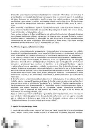>>Atas	
  CIAIQ2016	
  	
  	
  	
  	
  	
  	
  	
  	
  	
  	
  	
  	
  	
  	
  	
  	
  	
  	
  	
  	
  	
  	
  	
  	
  	
  	
  	
  	
  	
  	
  	
  	
  	
  	
  	
  	
  	
  	
  	
  	
  	
  	
  	
  	
  	
  	
  	
  	
  	
  	
  	
  	
  	
  	
  	
  	
  	
  	
  	
  	
  	
  	
  	
  	
  	
  	
  >>Investigação	
  Qualitativa	
  em	
  Saúde//Investigación	
  Cualitativa	
  en	
  Salud//Volume	
  2	
  
	
  
	
  
335	
  
Entretanto,	
  apresenta-­‐se	
  de	
  forma	
  simplificada	
  no	
  Guia,	
  num	
  caráter	
  informativo	
  e	
  não	
  formativo.	
  A	
  
profundidade	
  e	
  complexidade	
  dos	
  itens	
  apresentados	
  no	
  Guia,	
  considerando	
  o	
  perfil	
  do	
  cuidadores	
  
de	
   idosos	
   delineado	
   por	
   pesquisadores	
   brasileiros,	
   que	
   é	
   na	
   maioria,	
   donas	
   de	
   casa,	
   com	
   baixa	
  
escolaridade	
  e	
  que	
  prestam	
  o	
  cuidado	
  sem	
  qualquer	
  vínculo	
  empregatício,	
  torna	
  difícil	
  vislumbrar	
  
esse	
  material	
  como	
  efetivo	
  para	
  a	
  melhoria	
  da	
  qualidade	
  do	
  cuidado	
  prestado	
  (Santos	
  &	
  Pavarini,	
  
2010).	
  
Nesse	
  momento,	
  se	
  estabelece	
  a	
  figura	
  do	
  “quase	
  profissional	
  de	
  saúde”	
  que	
  recebe	
  ao	
  longo	
  do	
  
Guia,	
   várias	
   orientações	
   relacionadas	
   aos	
   aspectos	
   biopsicológicos	
   de	
   como	
   lidar	
   com	
   os	
   idosos,	
  
responsabilizando-­‐o	
  pelo	
  cuidado	
  de	
  outrem.	
  	
  
Nesse	
  sentido,	
  o	
  discurso	
  do	
  Guia	
  possibilita	
  uma	
  sujeição	
  invisível	
  mediante	
  a	
  valorização	
  de	
  outras	
  
dimensões	
  do	
  trabalho	
  do	
  cuidador,	
  não	
  apenas	
  a	
  profissional,	
  mas	
  a	
  virtuosa.	
  O	
  discurso	
  também	
  
possui	
  um	
  papel	
  na	
  (re)produção	
  da	
  dominação,	
  por	
  meio	
  da	
  circulação	
  de	
  textos	
  ideologicamente	
  
constituídos	
   que,	
   ao	
   serem	
   incorporados	
   pelos	
   consumidores	
   desses	
   textos,	
   naturalizam	
   posições	
  
tomando	
  os	
  processos	
  sociais	
  de	
  sujeição	
  invisíveis	
  (Van	
  Dijk,	
  1993).	
  	
  
	
  
4.3	
  A	
  Prática	
  do	
  quase	
  profissional	
  doméstico	
  
	
  
O	
  cuidador,	
  enquanto	
  ocupação,	
  ainda	
  pode	
  ser	
  representado	
  pelo	
  local	
  onde	
  presta	
  o	
  seu	
  cuidado,	
  
podendo	
  ser	
  compreendido	
  também	
  como	
  “quase	
  profissional	
  doméstico”.	
  Embora	
  esse	
  profissional	
  
possa	
  desempenhar	
  seu	
  trabalho	
  em	
  outros	
  locais,	
  possui	
  certa	
  predominância	
  nos	
  domicílios	
  (OIT,	
  
2010).	
  Todavia,	
  a	
  definição	
  sobre	
  as	
  atividades	
  do	
  cuidador	
  ainda	
  encontra-­‐se	
  numa	
  área	
  de	
  conflito.	
  
O	
  cuidador	
  de	
  idosos	
  tem	
  um	
  trabalho	
  dito	
  domiciliar,	
  o	
  que	
  não	
  significa	
  que	
  seja	
  um	
  empregado	
  
doméstico.	
  Debert	
  &	
  Oliveira	
  (2016)	
  consideram	
  importante	
  fazer	
  a	
  distinção	
  entre	
  o	
  trabalhador	
  
doméstico	
   –	
   profissionais	
   que	
   trabalham	
   em	
   domicílio	
   –	
   e	
   o	
   empregado	
   doméstico	
   –	
   aquele	
  
responsável	
  pela	
  limpeza,	
  organização	
  e	
  cuidados	
  com	
  o	
  ambiente	
  físico	
  do	
  domicílio.	
  Uma	
  vez	
  que	
  o	
  
cuidador	
  de	
  idosos	
  se	
  enquadra	
  no	
  grupo	
  dos	
  trabalhadores	
  domésticos,	
  há	
  que	
  se	
  destacar	
  que	
  em	
  
estudo	
  recente	
  que	
  analisava	
  o	
  modo	
  como	
  esses	
  cuidadores	
  representam	
  o	
  que	
  fazem,	
  os	
  mesmos	
  
se	
   descreviam	
   seu	
   trabalho	
   como	
   sendo	
   de	
   um	
   “empregado	
   doméstico.	
   Tal	
   representação	
   pode	
  
tornar	
  tênue	
  a	
  separação	
  das	
  atividades	
  do	
  cuidador	
  com	
  os	
  demais	
  profissionais	
  que	
  se	
  encontram	
  
nesse	
  lócus.	
  
O	
  domicílio	
  se	
  torna	
  uma	
  unidade	
  produtora	
  de	
  serviço	
  de	
  cuidado,	
  que	
  sai	
  do	
  conceito	
  assentado	
  no	
  
trabalho	
  gratuito	
  e	
  compulsório	
  das	
  donas	
  de	
  casa	
  da	
  família,	
  para	
  um	
  serviço	
  para	
  o	
  qual	
  confluem	
  
diversos	
  atores,	
  sendo	
  as	
  principais	
  os	
  “domésticos”	
  e	
  os	
  “cuidadores”.	
  As	
  diferenças	
  de	
  estatuto	
  e	
  
de	
  reconhecimento	
  entre	
  esses	
  atores	
  são:	
  os	
  “domésticos”	
  tiveram	
  regulamentado	
  seu	
  trabalho	
  e	
  
ampliados	
   seus	
   direitos,	
   enquanto	
   que	
   os	
   “cuidadores”	
   seguem	
   formalmente	
   vulneráveis,	
  
disputando,	
   com	
   as	
   profissões	
   de	
   nível	
   superior	
   do	
   cuidado,	
   um	
   lugar	
   ao	
   sol	
   no	
   mundo	
   da	
  
formalização	
  dos	
  direitos	
  (Guimarães,	
  2016).	
  
Resta	
  ao	
  cuidador	
  assumir	
  um	
  cuidado	
  para	
  o	
  qual	
  não	
  foi	
  realmente	
  capacitado,	
  sendo	
  cerceado	
  em	
  
suas	
   atividades	
   indefinidas	
   pelos	
   limites	
   de	
   sua	
   atuação	
   profissional	
   e	
   sem	
   um	
   suporte	
   adequado	
  
para	
   o	
   cuidado	
   de	
   si.	
   Embora	
   no	
   guia	
   exista	
   um	
   item	
   destinado	
   a	
   orientar	
   sobre	
   os	
   principais	
  
“Serviços	
  disponíveis	
  e	
  direitos	
  do	
  cuidador	
  e	
  da	
  pessoa	
  cuidada”.	
  
5	
  A	
  guisa	
  de	
  considerações	
  finais	
  	
  	
  
O	
  trabalho	
  é	
  um	
  dos	
  dispositivos	
  de	
  poder	
  que	
  organizam	
  a	
  vida,	
  individual	
  e	
  social,	
  configurando-­‐se	
  
como	
   categoria	
   central	
   para	
   o	
   homem	
   realizar-­‐se	
   e	
   construir-­‐se	
   socialmente,	
   enquanto	
   indivíduo.	
  
 