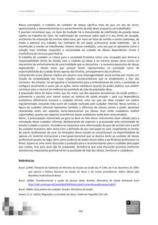 >>Atas	
  CIAIQ2016	
  	
  	
  	
  	
  	
  	
  	
  	
  	
  	
  	
  	
  	
  	
  	
  	
  	
  	
  	
  	
  	
  	
  	
  	
  	
  	
  	
  	
  	
  	
  	
  	
  	
  	
  	
  	
  	
  	
  	
  	
  	
  	
  	
  	
  	
  	
  	
  	
  	
  	
  	
  	
  	
  	
  	
  	
  	
  	
  	
  	
  	
  	
  	
  	
  	
  	
  >>Investigação	
  Qualitativa	
  em	
  Saúde//Investigación	
  Cualitativa	
  en	
  Salud//Volume	
  2	
  
	
  
	
  
336	
  
Nessa	
   concepção,	
   o	
   trabalho	
   do	
   cuidador	
   de	
   idosos	
   significa	
   mais	
   do	
   que	
   um	
   ato	
   de	
   servir;	
  
oportunizando	
  o	
  desenvolvimento	
  e	
  o	
  preenchimento	
  da	
  vida	
  desse	
  enquanto	
  um	
  trabalhador.	
  	
  
É	
  possível	
  reconhecer	
  que,	
  no	
  Guia	
  do	
  Cuidador	
  há	
  a	
  manutenção	
  da	
  indefinição	
  da	
  posição	
  desse	
  
sujeito	
   no	
   trabalho	
   do	
   Care.	
   Há	
   reafirmação	
   de	
   incertezas	
   sobre	
   qual	
   é	
   o	
   seu	
   limite	
   de	
   atuação,	
  
entretanto	
  há	
  imposição	
  de	
  normas	
  sobre	
  essa,	
  por	
  meio	
  de	
  listas	
  de	
  tarefas	
  a	
  serem	
  realizadas,	
  de	
  
modo	
   a	
   adestrar	
   seu	
   trabalho	
   nos	
   melindres	
   de	
   um	
   papel	
   profissional	
   ainda	
   indefinido.	
   	
   Ele	
   é	
  
incentivado	
  a	
  manter-­‐se	
  trabalhando,	
  mesmo	
  nessas	
  condições,	
  uma	
  vez	
  que	
  se	
  apresenta	
  como	
  a	
  
solução	
   mais	
   imediata	
   responder	
   a	
   necessidade	
   do	
   cuidado	
   de	
   idosos	
   dependentes	
   frente	
   à	
  
insuficiência	
  de	
  recursos	
  para	
  fazê-­‐lo.	
  	
  
O	
   trabalho	
   do	
   cuidador	
   se	
   coloca	
   para	
   a	
   sociedade	
   brasileira	
   como	
   uma	
   ocupação	
   que	
   diminui	
   a	
  
responsabilidade	
   direta	
   do	
   Estado	
   com	
   o	
   cuidado	
   ao	
   idoso	
   e	
   ao	
   mesmo	
   tempo	
   serve	
   como	
   um	
  
mecanismo	
  de	
  enfrentamento	
  de	
  uma	
  realidade	
  que	
  se	
  descortina	
  –	
  o	
  aumento	
  expressivo	
  de	
  idosos	
  
dependentes	
   –	
   idosos	
   esses	
   que	
   sempre	
   foram	
   representados	
   na	
   sociedade	
   como	
   de	
  
responsabilidade	
  do	
  cuidado	
  direto	
  apenas	
  das	
  famílias,	
  principalmente	
  das	
  mulheres.	
  	
  
Compreender	
  esses	
  dilemas	
  implica	
  em	
  assumir	
  essa	
  heterogeneidade	
  social	
  temida	
  por	
  muitos	
  em	
  
função	
   da	
   complexidade	
   das	
   novas	
   relações	
   socioeconômicas	
   que	
   se	
   estabelecem	
   e	
   lhes	
   são	
  
inerentes.	
  No	
  entanto,	
  tal	
  perspectiva	
  é	
  fundamental	
  para	
  o	
  entendimento	
  de	
  como	
  a	
  sociedade	
  se	
  
configura	
  atualmente	
  e	
  quais	
  são	
  as	
  ações,	
  tanto	
  individuais	
  quanto	
  do	
  poder	
  público,	
  que	
  podem	
  
contribuir	
  para	
  o	
  alcance	
  da	
  melhoria	
  da	
  qualidade	
  de	
  vida	
  da	
  população	
  idosa.	
  	
  
A	
  população	
  idosa	
  de	
  baixa	
  renda,	
  que	
  faz	
  maior	
  uso	
  dos	
  aparatos	
  assistenciais	
  da	
  saúde	
  pública	
  –	
  
justamente	
   a	
   parcela	
   com	
   menor	
   acesso	
   ao	
   sistema	
   de	
   saúde	
   privado	
   –	
   pela	
   sua	
   dependência	
  
econômica	
   dificilmente	
   buscará	
   o	
   cuidador	
   formal,	
   uma	
   vez	
   que	
   ele	
   deve	
   receber	
   um	
   salário	
  
regulamentado,	
  lançando	
  mão	
  assim	
  do	
  cuidado	
  realizado	
  pelo	
  cuidador	
  informal.	
  Nesse	
  sentido,	
  a	
  
figura	
   do	
   cuidador	
   informal	
   representa	
   também	
   a	
   diferença	
   de	
   classes	
   sociais	
   e	
   poder	
   aquisitivo	
  
relacionada	
   tanto	
   aos	
   aspectos	
   sócio-­‐educacionais	
   (os	
   idosos	
   ricos	
   terão	
   cuidadores	
   melhor	
  
capacitados),	
  quanto	
  aos	
  aspectos	
  econômicos	
  (esses	
  cuidadores	
  serão	
  bem	
  remunerados).	
  	
  
Assim,	
  a	
  preocupação	
  relacionada	
  ao	
  guia	
  se	
  deve	
  ao	
  fato	
  desse	
  instrumento	
  estar	
  voltado	
  para	
  a	
  
orientação	
  desse	
  cuidador	
  informal,	
  desfavorecido	
  de	
  suportes	
  e	
  pressionado	
  pela	
  necessidade	
  de	
  
prestar	
  cuidado	
  a	
  outrem.	
  Considera-­‐se	
  necessária	
  uma	
  reformulação	
  do	
  guia	
  de	
  acordo	
  com	
  o	
  perfil	
  
do	
  cuidador	
  brasileiro,	
  bem	
  como	
  com	
  a	
  definição	
  do	
  seu	
  real	
  papel	
  no	
  care,	
  respeitando	
  os	
  limites	
  
de	
  outros	
  profissionais	
  do	
  care.	
  As	
  limitações	
  desse	
  estudo	
  se	
  concentraram	
  na	
  disponibilidade	
  de	
  
apenas	
  um	
  material	
  instrucional	
  a	
  nível	
  governamental	
  que	
  se	
  destina	
  tanto	
  ao	
  cuidador	
  de	
  idosos	
  
profissional	
  quanto	
  ao	
  leigo,	
  bem	
  como	
  ausência	
  de	
  dados	
  atuais	
  sobre	
  o	
  perfil	
  desse	
  profissional	
  no	
  
Brasil.	
  Espera-­‐se	
  uma	
  maior	
  discussão	
  e	
  produção	
  para	
  o	
  reconhecimento	
  para	
  o	
  cuidador	
  pelo	
  papel	
  
que	
   realiza,	
   mas	
   para	
   qual	
   não	
   foi	
   preparado.	
   Acredita-­‐se	
   que	
   essa	
   discussão	
   promova	
   melhorias	
  
assistenciais	
  impactando	
  positivamente	
  na	
  qualidade	
  de	
  vida	
  dos	
  idosos,	
  familiares	
  e	
  cuidadores.	
  
Referências	
  
Brasil.	
  (1999).	
  Portaria	
  do	
  Gabinete	
  do	
  Ministro	
  de	
  Estado	
  da	
  Saúde	
  de	
  nº	
  1395,	
  de	
  9	
  de	
  dezembro	
  de	
  1999,	
  
que	
   aprova	
   a	
   Política	
   Nacional	
   de	
   Saúde	
   do	
   Idoso	
   e	
   dá	
   outras	
   providências.	
   Diário	
   Oficial	
   [da]	
  
República	
  Federativa	
  do	
  Brasil.	
  	
  
Brasil.	
   (2006).	
   Envelhecimento	
   e	
   saúde	
   da	
   pessoa	
   idosa.	
   Brasília:	
   Ministério	
   da	
   Saúde	
   Retrieved	
   from	
  
http://dab.saude.gov.br/portaldab/biblioteca.php?conteudo=publicacoes/cab19.	
  
Brasil.	
  (2009).	
  Guia	
  prático	
  do	
  cuidador.	
  Brasília:	
  Ministério	
  da	
  Saúde.	
  
Debert,	
  G.	
  G.	
  (2016).	
  Migrações	
  e	
  o	
  Cuidado	
  do	
  Idoso.	
  Cadernos	
  Pagu(46):129-­‐149.	
  	
  
 