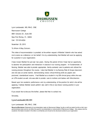 Lynn Landseadel, MS, RN-C, CNE
Rasmussen College
8661 Citizens Dr., Suite 300
New Port Richey, FL 34654
Cell: 727-919-4054
November 25, 2015
To Whom It May Concern;
This letter of recommendation is provided at the written request of Maribel Valentin who has asked
me to serve as a reference on her behalf. It is my understanding that Maribel will soon be applying
for a position in your organization.
I have known Maribel for just over two years. During this period of time I have had an opportunity
to observe her participation and interaction in classes in our nursing program. In Fundamentals of
Nursing, Maribel was able to provide appropriate, family-centered care to patients and utilized the
nursing process throughout the course. I also had Maribel in my Nursing Role & Scope classroom
and she was an active learner, demonstrating novice critical thinking skills via papers and
proctored, standardized exams. I had Maribel as a student in my OB clinical group while she was
an LPN student as well; she was able to provide care to mothers and babies with little direction.
Based upon her academic performance and my understanding of the position for which she will be
applying, I believe Maribel would perform very well in this or any future nursing position in your
organization.
If you would like to discuss this further, please feel free to contact me.
Sincerely,
LynnLandseadel,MS,RN
Lynn Landseadel, MS, RN-C, CNE
RequiredDisclaimer:Statements of recommendation made by Rasmussen College faculty or staff are made fromthe w riter’s own
personalobservation and do not reflect the specific recommendation or endorsement of Rasmussen College. Also, please note the
academic information included in this letter is confidential, and should not be disclosed outside of your organization.
 