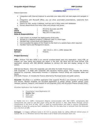 Sirajuddin Rajeeb Cholayil PMP Certified
csrajeeb@gmail.com
+918885017869
Feature Overview:
• Integration with Internet Explorer to automate your data entry into web pages and navigate in
it
• Integration with Microsoft Office, you can show automated presentations, read/write from
word/excel
• Search for files, words in desktop, mail box and in lotus notes mail databases.
• Extract attachments from lotus notes and outlook mail boxes.
Title : M & E for Accurate and ATB
Client : Moody’s, USA
Duration : May 2011 to Sept 2012.
Roles & Responsibilities :
 Lead a team on multiple live deployments of Accurate.
 Worked on 3 different projects in different roles in a short span.
 Handled High critical issues and Deployments.
 Communicated the status of the Project to the client on a weekly basis when required.
 Handled Teams and Management Issues.
Software : .Net. C#,C++, VC++, COM, Sybase DB.
Domain : Finance.
Project Summary :
ATB – Analyst Tool Box (ATB) is an internal windows-based read only application. Using ATB, an
analyst can view rating and extract the report in the text, MS Word and MS Excel format. ATB
application interacts with ERE_BRIDGE database to retrieve the data and display ratings on the
screen.
ATB has two flavors. One is for corporate user and other for Public Finance Group.
ATB Corporate – It deals with Corporate and structure finance group. This includes the finance
obtained by corporate. Instruments involved in Corporate Finance Group are corporate debts and
bonds.
ATB Public Finance –It includes the finance obtained by Municipal bonds and public sectors.
Accurate –AccuRate is a workflow application that supports Moody's core business of rating Debts
and Issuers. Moody’s Analysts use AccuRate Application to assign ratings, publish ratings, press
releases, opinions, research, and analysis for all Corporate (CFG) and Structure Finance Groups (SFG).
AccuRate Application has multiple layers
• Presentation Layer/Application UI
• Middle Tier
• WAS Layer
• Database
In Middle tire C++ COM+ Component Objects communicates with .Net COM+ components..Net
Components are used to call Was Layer using the M3 service in .Net. Data flows through various
components in the form of XML. XSLT is used for transformation xml data in various components.
Validation is done by using pre built validations XMLs for the data that is received from the Accurate
UI in the form of XML
Autogen – A legacy software build in VC 6.0 to process deals by calling different stored procs in
Sybase DB. It is a Windows Service that takes a set of deals and processes each one.
Page: 3 of 6
 