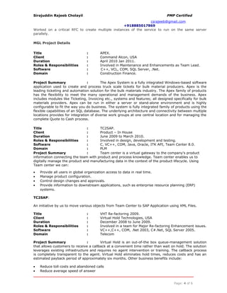 Sirajuddin Rajeeb Cholayil PMP Certified
csrajeeb@gmail.com
+918885017869
Worked on a critical RFC to create multiple instances of the service to run on the same server
parallely.
MGL Project Details
Title : APEX.
Client : Command Alcon, USA
Duration : April 2010 Jan 2011.
Roles & Responsibilities : Involved in Maintenance and Enhancements as Team Lead.
Software : C++, VCL, COM, SQL Server, .Net.
Domain : Construction Finance.
Project Summary : The Apex System is a fully integrated Windows-based software
application used to create and process truck scale tickets for bulk material producers. Apex is the
leading ticketing and automation solution for the bulk materials industry. The Apex family of products
has the flexibility to meet the many operational and management demands of the business. Apex
includes modules like Ticketing, Invoicing etc., systems and features; all designed specifically for bulk
materials providers. Apex can be run in either a server or stand-alone environment and is highly
configurable to fit the way you do business. The system is fully integrated family of products using the
flexible capabilities of an SQL database. The underlying architecture and connectivity between multiple
locations provides for integration of diverse work groups at one central location and for managing the
complete Quote to Cash process.
Title : TC2SAP.
Client : Product – In House
Duration : June 2009 to March 2010.
Roles & Responsibilities : Involved in design, development and testing.
Software : C, VC++, COM, Java, Oracle, ITK API, Team Center 8.0.
Domain : PLM
Project Summary : Team center is a virtual gateway to the company’s product
information connecting the team with product and process knowledge. Team center enables us to
digitally manage the product and manufacturing data in the context of the product lifecycle. Using
Team center we can:
• Provide all users in global organization access to data in real time.
• Manage product configuration.
• Control design changes and approvals.
• Provide information to downstream applications, such as enterprise resource planning (ERP)
systems.
TC2SAP:
An initiative by us to move various objects from Team Center to SAP Application using XML Files.
Title : VHT Re-factoring 2009.
Client : Virtual Hold Technologies, USA
Duration : December 2008 to June 2009.
Roles & Responsibilities : Involved in a team for Major Re-factoring Enhancement issues.
Software : VC++,C++, COM, .Net 2003, C#.Net, SQL Server 2005.
Domain : Telecom
Project Summary : Virtual Hold is an out-of-the box queue-management solution
that allows customers to receive a callback at a convenient time rather than wait on hold. The solution
leverages existing infrastructure and requires no agent intervention or training. The callback process
is completely transparent to the agent. Virtual Hold eliminates hold times, reduces costs and has an
estimated payback period of approximately six months. Other business benefits include:
• Reduce toll costs and abandoned calls
• Reduce average speed of answer
Page: 4 of 6
 