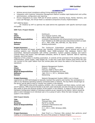 Sirajuddin Rajeeb Cholayil PMP Certified
csrajeeb@gmail.com
+918885017869
• Achieve service-level compliance without hiring additional agents
• Integration with Customer Interaction Management Platform enables rapid deployment and unifies
administration, configuration and reporting
• Proven integrations to many TDM and IP phone systems, including Avaya, Nortel, Siemens, and
Cisco Call Manager, the Virtual Hold is a standard component of every implementation
VHT 2009 Re-factor:
An initiative by VHT to optimize the code behind the application with specific technical scope
and goals.
SRM Tech. Project Details
Title : Continuum.
Client : Tour Andover Control, USA.
Duration : March 2008 to December 2008.
Roles & Responsibilities : Involved in Maintenance and enhancements during porting
from VS2003 to VS 2005 and also Vista Enhancement as Lead.
Software : VC++, MFC, COM, .Net, ASP.Net, C#, SQL Server.
Domain : Building Automation
Project Summary : The Continuum Cyberstation workstation software is a
Microsoft Windows NT-based, graphical user interface. Continuum’s software controls and monitors
building systems over Ethernet LAN/WAN. Open ODBC-compliant SQL database. Built-in OLE
automation. Backward-compatible with Infinity controllers. Custom graphics displays and built-in
controls library and wizard. User-definable schedules, alarms & reports. Optional: Add-on reporting
modules, and time-tracker.
Objective of this product is building automation. It controls all the premised of the building like door
authentication, power supply, video display etc. It also has a web client module using which the user
can connect to the cyber station from the remote place and check the status of the security and do
operations
Title : Network Management System.
Client : Product – In House.
Duration : February 2008 to March 2008.
Roles & Responsibilities : Involved in Development as Lead
Software : .Net, C#,C++, VC++, Windows 2000.
Domain : Networking
Project Summary : Network Management System (NMS) is an in-house
requirement at SRM technologies to basically maintain the systems and monitor the workstations in
LAN on any Windows operating systems connected within a network. The Sys Admin should login at
the server and be able to work or monitor any system in the network.
NMS need to show all the systems, printers...Etc in a network and there status, current user
and IP address. NMS should be flexible to be both used individually and also through any browser. It
also needs to show the physical location of the system in the network. It needs to show all the OS,
Hardware Configuration details of individual systems as per request by the Admin. Admin should be
able to send messages to an individual user or to a group of users. Show the task manager of any
system in the network
CSS Project Details
Title : Deal Proof
Client : Thomson Elite, USA.
Duration : Mar’07 to Jan’08.
Roles & Responsibilities : Involved in Maintenance and
enhancements.
Software : C++, VC++, COM, Windows 2000.
Domain : Legal
Project Summary : Deal Proof is a Thomson Elite product that performs proof
reading on a transactional document. The core of the product is ‘Analyzer Engine’.
Page: 5 of 6
 