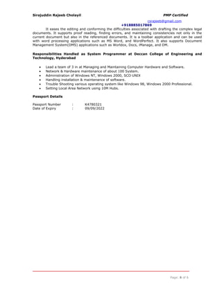 Sirajuddin Rajeeb Cholayil PMP Certified
csrajeeb@gmail.com
+918885017869
It eases the editing and conforming the difficulties associated with drafting the complex legal
documents. It supports proof reading, finding errors, and maintaining consistencies not only in the
current document but also in the referenced documents. It is a toolbar application and can be used
with word processing applications such as MS Word, and WordPerfect. It also supports Document
Management System(DMS) applications such as Worldox, Docs, iManage, and DM.
Responsibilities Handled as System Programmer at Deccan College of Engineering and
Technology, Hyderabad
• Lead a team of 3 in at Managing and Maintaining Computer Hardware and Software.
• Network & Hardware maintenance of about 100 System.
• Administration of Windows NT, Windows 2000, SCO UNIX
• Handling installation & maintenance of software.
• Trouble Shooting various operating system like Windows 98, Windows 2000 Professional.
• Setting Local Area Network using 10M Hubs.
Passport Details
Passport Number : K4780321
Date of Expiry : 09/09/2022
Page: 6 of 6
 