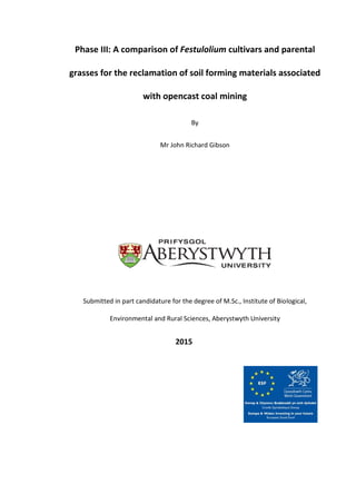 Phase III: A comparison of Festulolium cultivars and parental
grasses for the reclamation of soil forming materials associated
with opencast coal mining
By
Mr John Richard Gibson
Submitted in part candidature for the degree of M.Sc., Institute of Biological,
Environmental and Rural Sciences, Aberystwyth University
2015
 