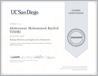 EDUCA
T
ION FOR EVE
R
YONE
CO
U
R
S
E
C E R T I F
I
C
A
TE
COURSE
CERTIFICATE
NOVEMBER 14, 2015
Abdennour Mohammed Rachid
TOUMI
Hadoop Platform and Application Framework
an online non-credit course authorized by University of California, San Diego and
offered through Coursera
has successfully completed
Natasha Balac, Paul Rodriguez, Andrea Zonca, Mahidhar Tatineni
San Diego Supercomputer Center
Verify at coursera.org/verify/UUK95K6Y9CZV
Coursera has confirmed the identity of this individual and
their participation in the course.
 