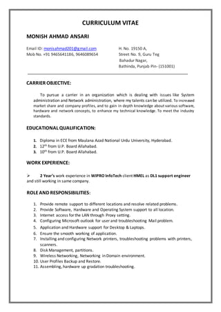 CURRICULUM VITAE
MONISH AHMAD ANSARI
Email ID: monisahmad201@gmail.com H. No. 19150 A,
Mob No. +91 9465641186, 9646089654 Street No. 9, Guru Teg
Bahadur Nagar,
Bathinda, Punjab Pin- (151001)
CARRIER OBJECTIVE:
To pursue a carrier in an organization which is dealing with issues like System
administration and Network administration, where my talents can be utilized. To increased
market share and company profiles, and to gain in depth knowledge about various software,
hardware and network concepts, to enhance my technical knowledge. To meet the industry
standards.
EDUCATIONAL QUALIFICATION:
1. Diploma in ECE from Maulana Azad National Urdu University, Hyderabad.
2. 12th from U.P. Board Allahabad.
3. 10th from U.P. Board Allahabad.
WORK EXPERIENCE:
 2 Year’s work experience in WIPRO InfoTech client HMEL as DL1 support engineer
and still working in same company.
ROLEAND RESPONSIBILITIES:
1. Provide remote support to different locations and resolve related problems.
2. Provide Software, Hardware and Operating System support to all location.
3. Internet access for the LAN through Proxy setting.
4. Configuring Microsoft outlook for user and troubleshooting Mail problem.
5. Application and Hardware support for Desktop & Laptops.
6. Ensure the smooth working of application.
7. Installing and configuring Network printers, troubleshooting problems with printers,
scanners.
8. Disk Management, partitions.
9. Wireless Networking, Networking in Domain environment.
10. User Profiles Backup and Restore.
11. Assembling, hardware up gradation troubleshooting.
 