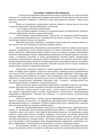 Состояние здоровья обучающихся
            Создание благоприятной образовательной среды способствует не только прочным
знаниям, но и содействует укреплению здоровья школьников. На протяжении пяти лет школа
реализует программу «Здоровье», в 2007-2011 годах школа работала в режиме «Школы пол-
ного дня».
         Работа по сохранению и укреплению здоровья учащихся в школе ведется на основе
следующих принципов здоровьесберегающих технологий:
         - учет возрастно-половых особенностей;
         -учет состояния здоровья ученика и его индивидуальных психофизических особенно-
стей при выборе форм, методов и средств обучения;
         -использование здоровьесберегающих технологий для сохранения работоспособно-
сти и расширения функциональных возможностей организма учащихся. В школе введено
двухразовое горячее питание для учащихся.
         Выполняя программу «Здоровье», мы решаем задачу сохранения здоровья наших де-
тей, в результате чего сокращаются пропуски учебных занятий.
        Для предупреждения заболеваний педагогический коллектив во время урока органи-
зовывает динамические паузы, физкультминутки. В школе соблюдается тепловой режим.
Чтобы обеспечить необходимый объём свежего воздуха на каждого ученика, производится
ежечасное проветривание классов. Проветривание проводится на каждой перемене, в соответ-
ствии с погодными условиями. В школе выдерживается световой режим, своевременное
включение искусственного освещения учебных помещений, что является средством профи-
лактики нарушений зрения учащихся. В период реализации программы развития в помещени-
ях школы было установлено новое освещение. Классная доска во многих классах освещается
специальными лампами с зеркальной арматурой.
         Допустимое утомление снимается в период правильно организованной перемены, а
также во время урока здоровья и прогулки после уроков. Коридоры школы предназначены
для отдыха детей, их украшают картины, живые цветы. Каждая рекреация и школьные кори-
доры оснащены мягкой мебелью, на втором этаже в рекреациях стоят телевизоры и ДВД про-
игрыватели, чтобы учащиеся начальной школы могли во время ГПД посмотреть мультфиль-
мы, кино, познавательные программы. Благодаря этому создается положительный пси-
хоэмоциональный фон у учащихся и сотрудников школы.
         Работа школьного радио способствует проведению подвижных перемен в начальных
классах. Музыкальные звонки оказывают позитивное воздействие на нервную систему.
         Обучение в школе ведется в одну смену, с учетом занятости в группе продлённого
дня. Сроки и продолжительность каникул определяются в соответствии с рекомендациями
Департамента образования г. Москвы. Для учащихся 1-х классов введены дополнительные
весенние каникулы.
         Педагоги, работающие с детьми, хорошо информированы о состоянии здоровья кон-
кретных учеников и используют эту информацию при организации индивидуальной диффе-
ренцированной работы с учащимися. В период реабилитации после перенесенных заболева-
ний, для детей выбирается щадящий учебный режим.
         Проблема здоровьесберегающей деятельности в образовательном учреждении неот-
делима от организации физкультурно-оздоровительной работы с учащимися. Вследствие
«сидячей» жизни дети имеют такие дефекты физического развития как нарушение осанки,
слабость опорно-двигательного аппарата, ожирение. Отсутствие постоянной физической
нагрузки отрицательно влияет на развитие сердечно-сосудистой системы, снижает умствен-
ную работоспособность, ухудшает память. Во второй половине дня для детей проходят заня-
тия, включающие в себя подвижные игры, общеразвивающие упражнения, спортивные эста-
феты, соревнования. У школьников есть возможность посещать спортивные секции.
         На протяжении четырёх лет в школе организован и пользуется популярностью кру-
жок ритмопластики, занятия в котором способствуют развитию и укреплению психического и
                                          21
 