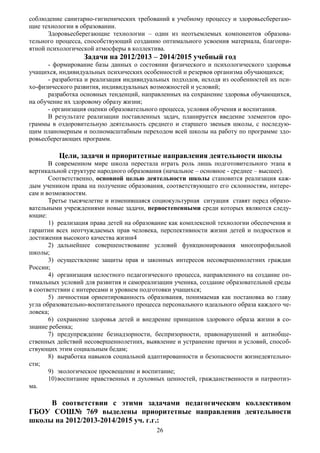 соблюдение санитарно-гигиенических требований к учебному процессу и здоровьесберегаю-
щие технологии в образовании.
      Здоровьесберегающие технологии – один из неотъемлемых компонентов образова-
тельного процесса, способствующий созданию оптимального усвоения материала, благопри-
ятной психологической атмосферы в коллектива.
                  Задачи на 2012/2013 – 2014/2015 учебный год
      - формирование базы данных о состоянии физического и психологического здоровья
учащихся, индивидуальных психических особенностей и резервов организма обучающихся;
      - разработка и реализация индивидуальных подходов, исходя из особенностей их пси-
хо-физического развития, индивидуальных возможностей и условий;
      разработка основных тенденций, направленных на сохранение здоровья обучающихся,
на обучение их здоровому образу жизни;
      - организация оценки образовательного процесса, условия обучения и воспитания.
      В результате реализации поставленных задач, планируется введение элементов про-
граммы в оздоровительную деятельность среднего и старшего звеньев школы, с последую-
щим планомерным и полномасштабным переходом всей школы на работу по программе здо-
ровьесберегающих программ.

          Цели, задачи и приоритетные направления деятельности школы
       В современном мире школа перестала играть роль лишь подготовительного этапа в
вертикальной структуре народного образования (начальное – основное - среднее – высшее).
       Соответственно, основной целью деятельности школы становится реализация каж-
дым учеником права на получение образования, соответствующего его склонностям, интере-
сам и возможностям.
       Третье тысячелетие и изменившаяся социокультурная ситуация ставят перед образо-
вательными учреждениями новые задачи, первостепенными среди которых являются следу-
ющие:
       1) реализация права детей на образование как комплексной технологии обеспечения и
гарантии всех неотчуждаемых прав человека, перспективности жизни детей и подростков и
достижения высокого качества жизни4
       2) дальнейшее совершенствование условий функционирования многопрофильной
школы;
       3) осуществление защиты прав и законных интересов несовершеннолетних граждан
России;
       4) организация целостного педагогического процесса, направленного на создание оп-
тимальных условий для развития и самореализации ученика, создание образовательной среды
в соответствии с интересами и уровнем подготовки учащихся;
       5) личностная ориентированность образования, понимаемая как постановка во главу
угла образовательно-воспитательного процесса персонального идеального образа каждого че-
ловека;
       6) сохранение здоровья детей и внедрение принципов здорового образа жизни в со-
знание ребенка;
       7) предупреждение безнадзорности, беспризорности, правонарушений и антиобще-
ственных действий несовершеннолетних, выявление и устранение причин и условий, способ-
ствующих этим социальным бедам;
       8) выработка навыков социальной адаптированности и безопасности жизнедеятельно-
сти;
       9) экологическое просвещение и воспитание;
       10) воспитание нравственных и духовных ценностей, гражданственности и патриотиз-
ма.

     В соответствии с этими задачами педагогическим коллективом
ГБОУ СОШ№ 769 выделены приоритетные направления деятельности
школы на 2012/2013-2014/2015 уч. г.г.:
                                          26
 