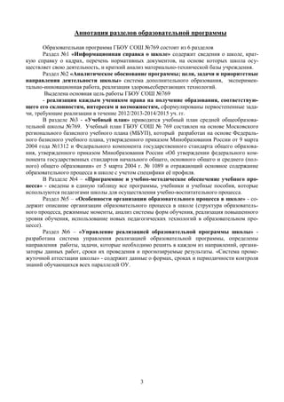 Аннотация разделов образовательной программы

        Образовательная программа ГБОУ СОШ №769 состоит из 6 разделов
        Раздел №1 «Информационная справка о школе» содержит сведения о школе, крат-
кую справку о кадрах, перечень нормативных документов, на основе которых школа осу-
ществляет свою деятельность, и краткий анализ материально-технической базы учреждения.
        Раздел №2 «Аналитическое обоснование программы; цели, задачи и приоритетные
направления деятельности школы» система дополнительного образования, эксперимен-
тально-инновационная работа, реализация здоровьесберегающих технологий.
         Выделена основная цель работы ГБОУ СОШ №769
        - реализация каждым учеником права на получение образования, соответствую-
щего его склонностям, интересам и возможностям, сформулированы первостепенные зада-
чи, требующие реализации в течение 2012/2013-2014/2015 уч. гг.
        В разделе №3 - «Учебный план» приводится учебный план средней общеобразова-
тельной школы №769. Учебный план ГБОУ СОШ № 769 составлен на основе Московского
регионального базисного учебного плана (МБУП), который разработан на основе Федераль-
ного базисного учебного плана, утвержденного приказом Минобразования России от 9 марта
2004 года №1312 и Федерального компонента государственного стандарта общего образова-
ния, утвержденного приказом Минобразования России «Об утверждении федерального ком-
понента государственных стандартов начального общего, основного общего и среднего (пол-
ного) общего образования» от 5 марта 2004 г. № 1089 и отражающий основное содержание
образовательного процесса в школе с учетом специфики её профиля.
        В Разделе №4 – «Программное и учебно-методическое обеспечение учебного про-
цесса» - сведены в единую таблицу все программы, учебники и учебные пособия, которые
используются педагогами школы для осуществления учебно-воспитательного процесса.
        Раздел №5 – «Особенности организации образовательного процесса в школе» - со-
держит описание организации образовательного процесса в школе (структура образователь-
ного процесса, режимные моменты, анализ системы форм обучения, реализация повышенного
уровня обучения, использование новых педагогических технологий в образовательном про-
цессе).
        Раздел №6 – «Управление реализацией образовательной программы школы» -
разработана система управления реализацией образовательной программы, определены
направления работы, задачи, которые необходимо решить в каждом из направлений, органи-
заторы данных работ, сроки их проведения и прогнозируемые результаты. «Система проме-
жуточной аттестации школы» - содержит данные о формах, сроках и периодичности контроля
знаний обучающихся всех параллелей ОУ.




                                          3
 