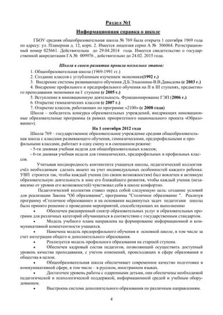 Раздел №1
                           Информационная справка о школе
      ГБОУ средняя общеобразовательная школа № 769 была открыта 1 сентября 1969 года
по адресу: ул. Планерная д. 12, корп. 2. Имеется лицензия серии А № 306064. Регистрацион-
ный номер 025661. Действительна до 29.04.2014 года. Имеется свидетельство о государ-
ственной аккредитации ГА № 009976 , действительно до 24.02. 2015 года.

                    Школа в своем развитии прошла несколько этапов:
     1. Общеобразовательная школа (1969-1991 гг.)
     2. Создание классов с углубленным изучением экономики(1992 г.)
     3. Внедрение системы развивающего обучения Д.Б.Эльконина-В.В.Давыдова (с 2003 г.)
     4. Внедрение профильного и предпрофильного обучения на II и III ступенях, предметно-
го преподавания экономики на I ступени (с 2005 г.)
     5. Вступление в инновационную деятельность. Функционирование ГЭП (2006 г.)
     6. Открытие гимназических классов (с 2007 г.)
     7. Открытие классов, работающих по программе «2100» (с 2008 года)
     Школа – победитель конкурса образовательных учреждений, внедряющих инновацион-
ные образовательные программы (в рамках приоритетного национального проекта «Образо-
вание»).
                                    На 1 сентября 2012 года
     Школа 769 – государственное образовательное учреждение средняя общеобразователь-
ная школа с классами развивающего обучения, гимназическими, предпрофильными и про-
фильными классами, работает в одну смену и в смешанном режиме:
     - 5-ти дневная учебная неделя для общеобразовательных классов;
     - 6-ти дневная учебная неделя для гимназических, предпрофильных и профильных клас-
сов.
         Учитывая неоднородность контингента учащихся школы, педагогический коллектив
счёл необходимым сделать акцент на учет индивидуальных особенностей каждого ребенка:
УВП строится так, чтобы каждый ученик (по своим возможностям) был вовлечен в активную
образовательную деятельность в зоне его ближайшего развития, чтобы каждый ученик (неза-
висимо от уровня его возможностей) чувствовал себя в школе комфортно.
          Педагогический коллектив ставил перед собой следующую цель: создание условий
для реализации Закона "Об образовании", программы "Столичное образование ". Реализуя
программу «Столичное образование» и на основании выдвинутых задач педагогами школы
было принято решение о проведении мероприятий, способствующих их выполнению
             Обеспечен расширенный спектр образовательных услуг и образовательных про-
грамм для различных категорий обучающихся в соответствии с государственным стандартом.
             Модель учебного плана направлена на формирование информационной и ком-
муникативной компетентности учащихся.
             Намечена модель предпрофильного обучения в основной школе, в том числе за
счет интеграции общего и дополнительного образования.
             Реализуется модель профильного образования на старшей ступени.
             Обеспечен кадровый состав педагогов, позволяющий осуществить доступный
уровень качества преподавания, с учетом изменений, происходящих в сфере образования и
общества в целом.
             Общеобразовательная школа обеспечивает современное качество подготовки в
коммуникативной сфере, в том числе – в русском, иностранном языках.
             Достаточен уровень работы с одаренными детьми, они обеспечены необходимой
педагогической и психологической поддержкой, информационной средой и учебным обору-
дованием.
             Выстроена система дополнительного образования по различным направлениям.

                                           4
 