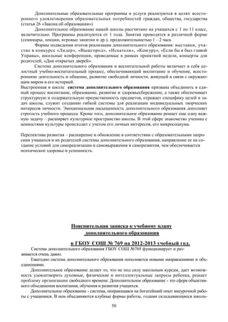 Дополнительные образовательные программы и услуги реализуются в целях всесто-
роннего удовлетворения образовательных потребностей граждан, общества, государства
(статья 26 «Закона об образовании»)
       Дополнительное образование нашей школы рассчитано на учащихся с 1 по 11 класс,
включительно. Программы реализуются от 1 года. Занятия проводятся в различной форме
(семинары, лекции, игровые занятии и др.), продолжительностью 1 – 2 часа.
       Формы подведения итогов реализации дополнительного образования: выставки, уча-
стие в конкурсе «Лидер», «Вышгород», «Искатели», «Кенгуру», «Если бы я был главой
Управы», школьные конференции, проводимые в рамках проектной недели, концерты для
родителей, «Дни открытых дверей».
       Система дополнительного образования и воспитательной работы включает в себя це-
лостный учебно-воспитательный процесс, обеспечивающий воспитание и обучение, всесто-
роннюю деятельность и общение, развитие свободной личности, живущей в связи с окружаю-
щим миром и его историей.
Выстроенная в школе система дополнительного образования призвана объединить в еди-
ный процесс воспитание, образование, развитие и здоровьесбережение, а также обеспечивает
структурную и содержательную преемственность предметов, отражает специфику целей и за-
дач школы, служит созданию гибкой системы для реализации индивидуальных творческих
интересов личности. Эмоциональная насыщенность дополнительного образования дополняет
строгость учебного процесса. Кроме того, дополнительное образование решает еще одну важ-
ную задачу – расширяет культурное пространство школы. В этой сфере знакомство ученика с
ценностями культуры происходит с учетом его личных интересов, его микросоциума.

Перспектива развития – расширение и обновление в соответствии с образовательными запро-
сами учащихся и их родителей системы дополнительного образования, направление ее на со-
здание условий для самореализации и самовыражения и саморазвития, чем обеспечивается
психическое здоровье и успешность.




                        Пояснительная записка к учебному плану
                             дополнительного образования
                        в ГБОУ СОШ № 769 на 2012-2013 учебный год.
     Система дополнительного образования ГБОУ СОШ №769 функционирует и раз-
вивается очень давно.
     Ежегодно система дополнительного образования пополняется новыми направлениями и объ-
единениями.
     Дополнительное образование делает то, что не под силу школьным курсам, дает возмож-
ность удовлетворить духовные, физические и интеллектуальные запросы ребенка, решает
проблему организации свободного времени. Дополнительное образование - это сфера объектив-
ного объединения воспитания, обучения и развития учащихся.
     Дополнительное образование - система, опирающаяся на богатейший опыт внеурочной рабо-
ты с учащимися. В нем объединяются клубные формы работы, годами складывающиеся школь-

                                           50
 