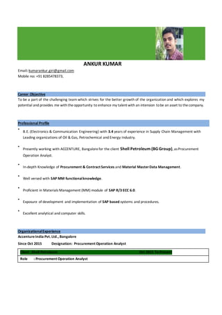 ANKUR KUMAR
Email: kumarankur.giri@gmail.com
Mobile no: +91 8285478373,
Career Objective
To be a part of the challenging team which strives for the better growth of the organization and which explores my
potential and provides me with theopportunity to enhance my talent with an intension tobe an asset to thecompany.
Professional Profile
•
B.E. (Electronics & Communication Engineering) with 3.4 years of experience in Supply Chain Management with
Leading organizations of Oil & Gas, Petrochemical and Energy Industry.
•
Presently working with ACCENTURE, Bangalorefor the client Shell Petroleum (BG Group), asProcurement
Operation Analyst.
•
In-depth Knowledge of Procurement & Contract Services and Material MasterData Management.
•
Well versed with SAP MM functionalknowledge.
•
Proficient in Materials Management (MM) module of SAP R/3 ECC 6.0.
•
Exposure of development and implementation of SAP based systems and procedures.
•
Excellent analytical and computer skills.
OrganizationalExperience
AccentureIndia Pvt. Ltd., Bangalore
Since Oct 2015 Designation: Procurement Operation Analyst
Client :Shell Petroleum Oct 2015 To Present
Role : Procurement Operation Analyst
 
