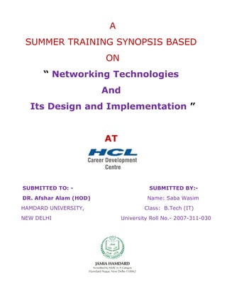 A
SUMMER TRAINING SYNOPSIS BASED
ON
“ Networking Technologies
And
Its Design and Implementation ”
AT
SUBMITTED TO: - SUBMITTED BY:-
DR. Afshar Alam (HOD) Name: Saba Wasim
HAMDARD UNIVERSITY, Class: B.Tech (IT)
NEW DELHI University Roll No.- 2007-311-030
 