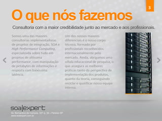 O que nós fazemos 
Consultoria com a maior credibilidade junto ao mercado e aos profissionais. 
Somos 
uma 
das 
maiores 
consultorias 
implementadoras 
de 
projetos 
de 
integração, 
SOA 
e 
High 
Performance 
Compu5ng, 
especializada 
sobre 
tudo 
em 
projetos 
de 
alKssima 
performance, 
com 
manipulação 
de 
petabytes 
de 
informações 
e 
resposta 
com 
baixíssima 
latência. 
3 
Um 
dos 
nossos 
maiores 
diferenciais 
é 
o 
nosso 
corpo 
técnico, 
formado 
por 
profissionais 
reconhecidos 
internacionalmente 
pelo 
mercado. 
Ainda, 
abrigamos 
uma 
célula 
educacional 
de 
pesquisa, 
o 
que 
assegura 
as 
melhores 
práTcas 
tanto 
da 
perspecTva 
de 
implementação 
dos 
produtos, 
quanto 
da 
teoria, 
conseguindo 
reciclar 
e 
qualificar 
nossa 
equipe 
interna. 
Av. Bernardino de Campos, 327 cj. 34 – Paraíso SP 
www.soaexpert.com.br 
 