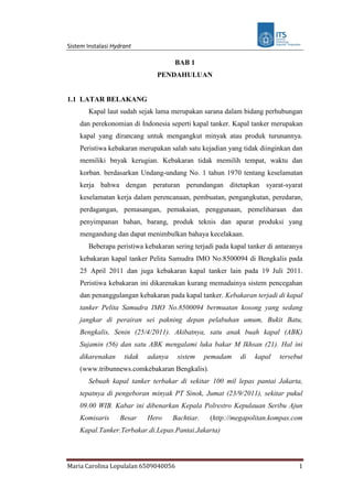 Sistem Instalasi Hydrant
Maria Carolina Lopulalan 6509040056 1
BAB 1
PENDAHULUAN
1.1 LATAR BELAKANG
Kapal laut sudah sejak lama merupakan sarana dalam bidang perhubungan
dan perekonomian di Indonesia seperti kapal tanker. Kapal tanker merupakan
kapal yang dirancang untuk mengangkut minyak atau produk turunannya.
Peristiwa kebakaran merupakan salah satu kejadian yang tidak diinginkan dan
memiliki bnyak kerugian. Kebakaran tidak memilih tempat, waktu dan
korban. berdasarkan Undang-undang No. 1 tahun 1970 tentang keselamatan
kerja bahwa dengan peraturan perundangan ditetapkan syarat-syarat
keselamatan kerja dalam perencanaan, pembuatan, pengangkutan, peredaran,
perdagangan, pemasangan, pemakaian, penggunaan, pemeliharaan dan
penyimpanan bahan, barang, produk teknis dan aparat produksi yang
mengandung dan dapat menimbulkan bahaya kecelakaan.
Beberapa peristiwa kebakaran sering terjadi pada kapal tanker di antaranya
kebakaran kapal tanker Pelita Samudra IMO No.8500094 di Bengkalis pada
25 April 2011 dan juga kebakaran kapal tanker lain pada 19 Juli 2011.
Peristiwa kebakaran ini dikarenakan kurang memadainya sistem pencegahan
dan penanggulangan kebakaran pada kapal tanker. Kebakaran terjadi di kapal
tanker Pelita Samudra IMO No.8500094 bermuatan kosong yang sedang
jangkar di perairan sei pakning depan pelabuhan umum, Bukit Batu,
Bengkalis, Senin (25/4/2011). Akibatnya, satu anak buah kapal (ABK)
Sujamin (56) dan satu ABK mengalami luka bakar M Ikhsan (21). Hal ini
dikarenakan tidak adanya sistem pemadam di kapal tersebut
(www.tribunnews.comkebakaran Bengkalis).
Sebuah kapal tanker terbakar di sekitar 100 mil lepas pantai Jakarta,
tepatnya di pengeboran minyak PT Sinok, Jumat (23/9/2011), sekitar pukul
09.00 WIB. Kabar ini dibenarkan Kepala Polrestro Kepulauan Seribu Ajun
Komisaris Besar Hero Bachtiar. (http://megapolitan.kompas.com
Kapal.Tanker.Terbakar.di.Lepas.Pantai.Jakarta)
 