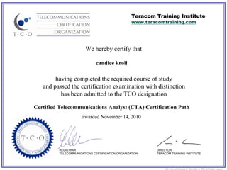 Teracom Training Institute
                                                   www.teracomtraining.com




                        We hereby certify that

                              candice kroll

        having completed the required course of study
   and passed the certification examination with distinction
          has been admitted to the TCO designation

Certified Telecommunications Analyst (CTA) Certification Path
                       awarded November 14, 2010




          REGISTRAR                                         DIRECTOR
          TELECOMMUNICATIONS CERTIFICATION ORGANIZATION     TERACOM TRAINING INSTITUTE




                                                                visit www.certify-tco.org for information on TCO certification programs
 