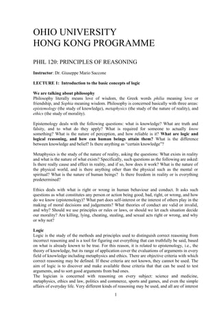 OHIO UNIVERSITY
HONG KONG PROGRAMME
PHIL 120: PRINCIPLES OF REASONING
Instructor: Dr. Giuseppe Mario Saccone
LECTURE 1: Introduction to the basic concepts of logic
We are talking about philosophy
Philosophy literally means love of wisdom, the Greek words philia meaning love or
friendship, and Sophia meaning wisdom. Philosophy is concerned basically with three areas:
epistemology (the study of knowledge), metaphysics (the study of the nature of reality), and
ethics (the study of morality).
Epistemology deals with the following questions: what is knowledge? What are truth and
falsity, and to what do they apply? What is required for someone to actually know
something? What is the nature of perception, and how reliable is it? What are logic and
logical reasoning, and how can human beings attain them? What is the difference
between knowledge and belief? Is there anything as “certain knowledge”?
Metaphysics is the study of the nature of reality, asking the questions: What exists in reality
and what is the nature of what exists? Specifically, such questions as the following are asked:
Is there really cause and effect in reality, and if so, how does it work? What is the nature of
the physical world, and is there anything other than the physical such as the mental or
spiritual? What is the nature of human beings? Is there freedom in reality or is everything
predetermined?
Ethics deals with what is right or wrong in human behaviour and conduct. It asks such
questions as what constitutes any person or action being good, bad, right, or wrong, and how
do we know (epistemology)? What part does self-interest or the interest of others play in the
making of moral decisions and judgements? What theories of conduct are valid or invalid,
and why? Should we use principles or rules or laws, or should we let each situation decide
our morality? Are killing, lying, cheating, stealing, and sexual acts right or wrong, and why
or why not?
Logic
Logic is the study of the methods and principles used to distinguish correct reasoning from
incorrect reasoning and is a tool for figuring out everything that can truthfully be said, based
on what is already known to be true. For this reason, it is related to epistemology, i.e., the
theory of knowledge, but its range of application cover the evaluations of arguments in every
field of knowledge including metaphysics and ethics. There are objective criteria with which
correct reasoning may be defined. If these criteria are not known, they cannot be used. The
aim of logic is to discover and make available those criteria that that can be used to test
arguments, and to sort good arguments from bad ones.
The logician is concerned with reasoning on every subject: science and medicine,
metaphysics, ethics and law, politics and commerce, sports and games, and even the simple
affairs of everyday life. Very different kinds of reasoning may be used, and all are of interest
1
 