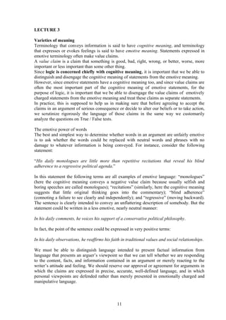 LECTURE 3
Varieties of meaning
Terminology that conveys information is said to have cognitive meaning, and terminology
that expresses or evokes feelings is said to have emotive meaning. Statements expressed in
emotive terminology often make value claims.
A value claim is a claim that something is good, bad, right, wrong, or better, worse, more
important or less important than some other thing.
Since logic is concerned chiefly with cognitive meaning, it is important that we be able to
distinguish and disengage the cognitive meaning of statements from the emotive meaning.
However, since emotive statements have a cognitive meaning too, and since value claims are
often the most important part of the cognitive meaning of emotive statements, for the
purpose of logic, it is important that we be able to disengage the value claims of emotively
charged statements from the emotive meaning and treat these claims as separate statements.
In practice, this is supposed to help us in making sure that before agreeing to accept the
claims in an argument of serious consequence or decide to alter our beliefs or to take action,
we scrutinize rigorously the language of those claims in the same way we customarily
analyze the questions on True / False tests.
The emotive power of words
The best and simplest way to determine whether words in an argument are unfairly emotive
is to ask whether the words could be replaced with neutral words and phrases with no
damage to whatever information is being conveyed. For instance, consider the following
statement:
“His daily monologues are little more than repetitive recitations that reveal his blind
adherence to a regressive political agenda.”
In this statement the following terms are all examples of emotive language: “monologues”
(here the cognitive meaning conveys a negative value claim because usually selfish and
boring speeches are called monologues); “recitations” (similarly, here the cognitive meaning
suggests that little original thinking goes into the commentary); “blind adherence”
(connoting a failure to see clearly and independently); and “regressive” (moving backward).
The sentence is clearly intended to convey an unflattering description of somebody. But the
statement could be written in a less emotive, nearly neutral manner:
In his daily comments, he voices his support of a conservative political philosophy.
In fact, the point of the sentence could be expressed in very positive terms:
In his daily observations, he reaffirms his faith in traditional values and social relationships.
We must be able to distinguish language intended to present factual information from
language that presents an arguer’s viewpoint so that we can tell whether we are responding
to the content, facts, and information contained in an argument or merely reacting to the
writer’s attitude and feeling. We should reserve our approval or agreement for arguments in
which the claims are expressed in precise, accurate, well-defined language, and in which
personal viewpoints are defended rather than merely presented in emotionally charged and
manipulative language.
11
 