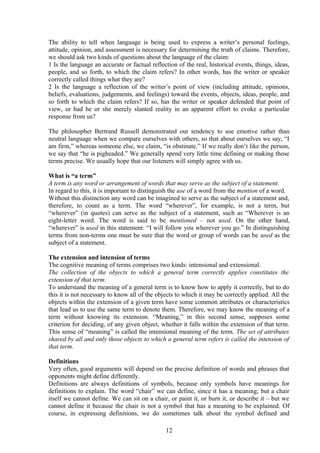 The ability to tell when language is being used to express a writer’s personal feelings,
attitude, opinion, and assessment is necessary for determining the truth of claims. Therefore,
we should ask two kinds of questions about the language of the claim:
1 Is the language an accurate or factual reflection of the real, historical events, things, ideas,
people, and so forth, to which the claim refers? In other words, has the writer or speaker
correctly called things what they are?
2 Is the language a reflection of the writer’s point of view (including attitude, opinions,
beliefs, evaluations, judgements, and feelings) toward the events, objects, ideas, people, and
so forth to which the claim refers? If so, has the writer or speaker defended that point of
view, or had he or she merely slanted reality in an apparent effort to evoke a particular
response from us?
The philosopher Bertrand Russell demonstrated our tendency to use emotive rather than
neutral language when we compare ourselves with others, so that about ourselves we say, “I
am firm,” whereas someone else, we claim, “is obstinate.” If we really don’t like the person,
we say that “he is pigheaded.” We generally spend very little time defining or making those
terms precise. We usually hope that our listeners will simply agree with us.
What is “a term”
A term is any word or arrangement of words that may serve as the subject of a statement.
In regard to this, it is important to distinguish the use of a word from the mention of a word.
Without this distinction any word can be imagined to serve as the subject of a statement and,
therefore, to count as a term. The word “wherever”, for example, is not a term, but
“wherever” (in quotes) can serve as the subject of a statement, such as “Wherever is an
eight-letter word. The word is said to be mentioned – not used. On the other hand,
“wherever” is used in this statement: “I will follow you wherever you go.” In distinguishing
terms from non-terms one must be sure that the word or group of words can be used as the
subject of a statement.
The extension and intension of terms
The cognitive meaning of terms comprises two kinds: intensional and extensional.
The collection of the objects to which a general term correctly applies constitutes the
extension of that term.
To understand the meaning of a general term is to know how to apply it correctly, but to do
this it is not necessary to know all of the objects to which it may be correctly applied. All the
objects within the extension of a given term have some common attributes or characteristics
that lead us to use the same term to denote them. Therefore, we may know the meaning of a
term without knowing its extension. “Meaning,” in this second sense, supposes some
criterion for deciding, of any given object, whether it falls within the extension of that term.
This sense of “meaning” is called the intensional meaning of the term. The set of attributes
shared by all and only those objects to which a general term refers is called the intension of
that term.
Definitions
Very often, good arguments will depend on the precise definition of words and phrases that
opponents might define differently.
Definitions are always definitions of symbols, because only symbols have meanings for
definitions to explain. The word “chair” we can define, since it has a meaning; but a chair
itself we cannot define. We can sit on a chair, or paint it, or burn it, or describe it – but we
cannot define it because the chair is not a symbol that has a meaning to be explained. Of
course, in expressing definitions, we do sometimes talk about the symbol defined and
12
 