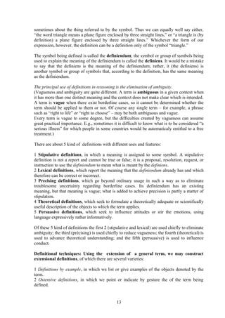 sometimes about the thing referred to by the symbol. Thus we can equally well say either,
“the word triangle means a plane figure enclosed by three straight lines,” or “a triangle is (by
definition) a plane figure enclosed by three straight lines.” Whichever the form of our
expression, however, the definition can be a definition only of the symbol “triangle.”
The symbol being defined is called the definiendum; the symbol or group of symbols being
used to explain the meaning of the definiendum is called the definiens. It would be a mistake
to say that the definiens is the meaning of the definiendum; rather, it (the definiens) is
another symbol or group of symbols that, according to the definition, has the same meaning
as the definiendum.
The principal use of definitions in reasoning is the elimination of ambiguity.
(Vagueness and ambiguity are quite different. A term is ambiguous in a given context when
it has more than one distinct meaning and the context does not make clear which is intended.
A term is vague when there exist borderline cases, so it cannot be determined whether the
term should be applied to them or not. Of course any single term – for example, a phrase
such as “right to life” or “right to choose” – may be both ambiguous and vague.
Every term is vague to some degree, but the difficulties created by vagueness can assume
great practical importance. E.g., sometimes it is difficult to know what is to be considered “a
serious illness” for which people in some countries would be automaticaly entitled to a free
treatment.)
There are about 5 kind of definitions with different uses and features:
1 Stipulative definitions, in which a meaning is assigned to some symbol. A stipulative
definition is not a report and cannot be true or false; it is a proposal, resolution, request, or
instruction to use the definiendum to mean what is meant by the definiens.
2 Lexical definitions, which report the meaning that the definiendum already has and which
therefore can be correct or incorrect.
3 Precising definitions, which go beyond ordinary usage in such a way as to eliminate
troublesome uncertainty regarding borderline cases. Its definiendum has an existing
meaning, but that meaning is vague; what is added to achieve precision is partly a matter of
stipulation.
4 Theoretical definitions, which seek to formulate a theoretically adequate or scientifically
useful description of the objects to which the term applies.
5 Persuasive definitions, which seek to influence attitudes or stir the emotions, using
language expressively rather informatively.
Of these 5 kind of definitions the first 2 (stipulative and lexical) are used chiefly to eliminate
ambiguity; the third (précising) is used chiefly to reduce vagueness; the fourth (theoretical) is
used to advance theoretical understanding; and the fifth (persuasive) is used to influence
conduct.
Definitional techniques: Using the extension of a general term, we may construct
extensional definitions, of which there are several varieties:
1 Definitions by example, in which we list or give examples of the objects denoted by the
term.
2 Ostensive definitions, in which we point or indicate by gesture the of the term being
defined.
13
 