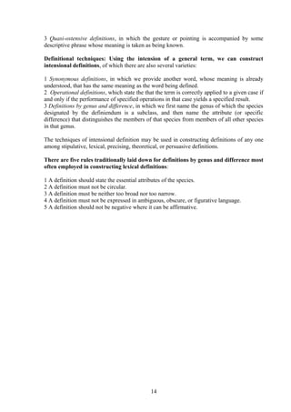 3 Quasi-ostensive definitions, in which the gesture or pointing is accompanied by some
descriptive phrase whose meaning is taken as being known.
Definitional techniques: Using the intension of a general term, we can construct
intensional definitions, of which there are also several varieties:
1 Synonymous definitions, in which we provide another word, whose meaning is already
understood, that has the same meaning as the word being defined.
2 Operational definitions, which state the that the term is correctly applied to a given case if
and only if the performance of specified operations in that case yields a specified result.
3 Definitions by genus and difference, in which we first name the genus of which the species
designated by the definiendum is a subclass, and then name the attribute (or specific
difference) that distinguishes the members of that species from members of all other species
in that genus.
The techniques of intensional definition may be used in constructing definitions of any one
among stipulative, lexical, precising, theoretical, or persuasive definitions.
There are five rules traditionally laid down for definitions by genus and difference most
often employed in constructing lexical definitions:
1 A definition should state the essential attributes of the species.
2 A definition must not be circular.
3 A definition must be neither too broad nor too narrow.
4 A definition must not be expressed in ambiguous, obscure, or figurative language.
5 A definition should not be negative where it can be affirmative.
14
 