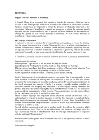 LECTURE 4
Logical fallacies: Fallacies of relevance
A logical fallacy is an argument that contains a mistake in reasoning. Fallacies can be
divided in two broad groups: fallacies of relevance and fallacies of insufficient evidence.
Fallacies of relevance are argument in which the premises are logically irrelevant to the
conclusion. Fallacies of insufficient evidence are arguments in which the premises, though
logically relevant to the conclusion, fail to provide sufficient evidence for the conclusion.
During this lecture we will discuss fallacies of relevance. We will discuss fallacies of
insufficient evidence in the next lecture.
The concept of relevance
A statement is relevant to another if it provides at least some evidence or reason for thinking
that the second statement is true or false. There are three ways in which a statement can be
relevant or irrelevant to another. A statement can be positively relevant, negatively relevant,
or logically irrelevant to another statement. A statement is positively relevant to another
statement if it provides at least some reason for thinking that the second statement is true.
A statement is positively relevant to another statement if it counts in favour of that statement.
Here are several examples:
First argument: Dogs are cats. Cats are feline. So dogs are felines.
Second argument: All dogs have five legs. Rick is a dog. So Rick has five legs.
Third argument: Most Penn State Univ. students are resident of Pennsylvania. Marc is a Penn
State Univ. student. So, Mark is probably a resident of Pennsylvania.
Fourth argument: Carole is a woman. Therefore, Carole enjoys knitting.
Each of these premises is positively relevant to its conclusion. That is, each provides at least
some evidence or reason for thinking that the conclusion is true. In the first and second
argument, the premises provide logically conclusive reasons for accepting the conclusion. In
the fourth argument, the premise - Carole is a woman - provides neither probable nor
conclusive reasons for accepting the conclusion – Carole enjoys knitting. However, the
premise does make the conclusion slightly more probable than it would be if the conclusion
were considered independently of that premise. Thus, premise does provide some evidence
for the conclusion, and hence is positively relevant to it.
These examples highlight two important lessons about the concept of relevance. First, a
statement can be relevant to another statement even if the first statement is completely false.
Thus, in the first example, the statement “Dogs are cats” is clearly false. Nevertheless, it is
relevant to the statement “Dogs are felines” because if it were true, then the latter statement
would have to be true as well.
Second whether a statement is relevant to another usually depends on the context in which
the statements are made. Thus, in the second example, the statement “All dogs have five
legs” is positively relevant to the statement “Rick has five legs” only because it is conjoined
with the statement “Rick is a dog.”
Statements that count against other statements are said to be negatively relevant to those
statements.
Here are some examples:
15
 