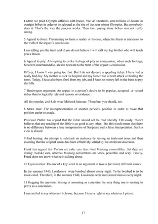 I admit we plied Olympic officials with booze, free ski vacations, and millions of dollars in
outright bribes in order to be selected as the site of the next winter Olympics. But everybody
does it. That’s the way the process works. Therefore, paying those bribes was not really
wrong.
5 Appeal to force: Threatening to harm a reader or listener, when the threat is irrelevant to
the truth of the arguer’s conclusion.
I am telling you the truth and if you do not believe I will call my big brother who will teach
you a lesson.
6 Appeal to pity: Attempting to evoke feelings of pity or compassion, when such feelings,
however understandable, are not relevant to the truth of the arguer’s conclusion.
Officer, I know I was going too fast. But I do not deserve a speeding ticket. I have had a
really bad day. My mother is sick in hospital and my father had a heart attack at hearing the
news. Today, I have also been fired from my job, and I have no money left in the bank to pay
the bills.
7 Bandwagon argument: An appeal to a person’s desire to be popular, accepted, or valued
rather than to logically relevant reasons or evidence.
All the popular, cool kids wear Mohawk haircuts. Therefore, you should, too.
8 Straw man: The misrepresentation of another person’s position in order to make that
position easier to attack.
Professor Platter has argued that the Bible should not be read literally. Obviously, Platter
believes that any reading of the Bible is as good as any other. But this would mean that there
is no difference between a true interpretation of Scripture and a false interpretation. Such a
view is absurd.
9 Red herring: An attempt to sidetrack an audience by raising an irrelevant issue and then
claiming that the original issues has been effectively settled by the irrelevant diversion.
Frank has argued that Volvos are safer cars than Ford Mustang convertibles. But they are
clunky, boxlike cars, whereas Mustang convertibles are sleek, powerful, and sexy. Clearly,
Frank does not know what he is talking about.
10 Equivocation: The use of a key word in an argument in two or (or more) different senses.
In the summer 1940, Londoners were bombed almost every night. To be bombed is to be
intoxicated. Therefore, in the summer 1940, Londoners were intoxicated almost every night.
11 Begging the question: Stating or assuming as a premise the very thing one is seeking to
prove as a conclusion.
I am entitled to say whatever I choose, because I have a right to say whatever I please.
17
 