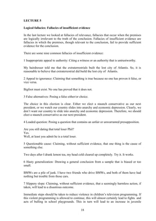 LECTURE 5
Logical fallacies: Fallacies of insufficient evidence
In the last lecture we looked at fallacies of relevance, fallacies that occur when the premises
are logically irrelevant to the truth of the conclusion. Fallacies of insufficient evidence are
fallacies in which the premises, though relevant to the conclusion, fail to provide sufficient
evidence for the conclusion.
There are some nine common fallacies of insufficient evidence:
1 Inappropriate appeal to authority: Citing a witness or an authority that is untrustworthy.
My hairdresser told me that the extraterrestrials built the lost city of Atlantis. So, it is
reasonable to believe that extraterrestrial did build the lost city of Atlantis.
2 Appeal to ignorance: Claiming that something is true because no one has proven it false, or
vice versa.
Bigfoot must exist. No one has proved that it does not.
3 False alternatives: Posing a false either/or choice.
The choice in this election is clear. Either we elect a staunch conservative as our next
president, or we watch our country slides into anarchy and economic depression. Clearly, we
don’t want our country to slide into anarchy and economic depression. Therefore, we should
elect a staunch conservative as our next president.
4 Loaded question: Posing a question that contains an unfair or unwarranted presupposition.
Are you still dating that total loser Phil?
Yes.
Well, at least you admit he is a total loser.
5 Questionable cause: Claiming, without sufficient evidence, that one thing is the cause of
something else.
Two days after I drank lemon tea, my head cold cleared up completely. Try it. It works.
6 Hasty generalization: Drawing a general conclusion from a sample that is biased or too
small.
BMWs are a pile of junk. I have two friends who drive BMWs, and both of them have had
nothing but trouble from those cars.
7 Slippery slope: Claiming, without sufficient evidence, that a seemingly harmless action, if
taken, will lead to a disastrous outcome.
Immediate steps should be taken to reduce violence in children’s television programming. If
this violent programming is allowed to continue, this will almost certainly lead to fights and
acts of bulling in school playgrounds. This in turn will lead to an increase in juvenile
18
 