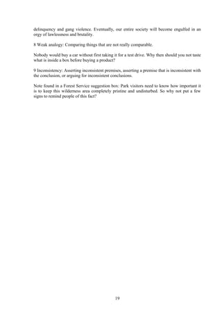 delinquency and gang violence. Eventually, our entire society will become engulfed in an
orgy of lawlessness and brutality.
8 Weak analogy: Comparing things that are not really comparable.
Nobody would buy a car without first taking it for a test drive. Why then should you not taste
what is inside a box before buying a product?
9 Inconsistency: Asserting inconsistent premises, asserting a premise that is inconsistent with
the conclusion, or arguing for inconsistent conclusions.
Note found in a Forest Service suggestion box: Park visitors need to know how important it
is to keep this wilderness area completely pristine and undisturbed. So why not put a few
signs to remind people of this fact?
19
 