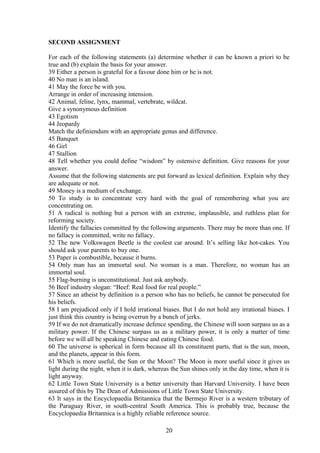 SECOND ASSIGNMENT
For each of the following statements (a) determine whether it can be known a priori to be
true and (b) explain the basis for your answer.
39 Either a person is grateful for a favour done him or he is not.
40 No man is an island.
41 May the force be with you.
Arrange in order of increasing intension.
42 Animal, feline, lynx, mammal, vertebrate, wildcat.
Give a synonymous definition
43 Egotism
44 Jeopardy
Match the definiendum with an appropriate genus and difference.
45 Banquet
46 Girl
47 Stallion
48 Tell whether you could define “wisdom” by ostensive definition. Give reasons for your
answer.
Assume that the following statements are put forward as lexical definition. Explain why they
are adequate or not.
49 Money is a medium of exchange.
50 To study is to concentrate very hard with the goal of remembering what you are
concentrating on.
51 A radical is nothing but a person with an extreme, implausible, and ruthless plan for
reforming society.
Identify the fallacies committed by the following arguments. There may be more than one. If
no fallacy is committed, write no fallacy.
52 The new Volkswagen Beetle is the coolest car around. It’s selling like hot-cakes. You
should ask your parents to buy one.
53 Paper is combustible, because it burns.
54 Only man has an immortal soul. No woman is a man. Therefore, no woman has an
immortal soul.
55 Flag-burning is unconstitutional. Just ask anybody.
56 Beef industry slogan: “Beef: Real food for real people.”
57 Since an atheist by definition is a person who has no beliefs, he cannot be persecuted for
his beliefs.
58 I am prejudiced only if I hold irrational biases. But I do not hold any irrational biases. I
just think this country is being overrun by a bunch of jerks.
59 If we do not dramatically increase defence spending, the Chinese will soon surpass us as a
military power. If the Chinese surpass us as a military power, it is only a matter of time
before we will all be speaking Chinese and eating Chinese food.
60 The universe is spherical in form because all its constituent parts, that is the sun, moon,
and the planets, appear in this form.
61 Which is more useful, the Sun or the Moon? The Moon is more useful since it gives us
light during the night, when it is dark, whereas the Sun shines only in the day time, when it is
light anyway.
62 Little Town State University is a better university than Harvard University. I have been
assured of this by The Dean of Admissions of Little Town State University.
63 It says in the Encyclopaedia Britannica that the Bermejo River is a western tributary of
the Paraguay River, in south-central South America. This is probably true, because the
Encyclopaedia Britannica is a highly reliable reference source.
20
 